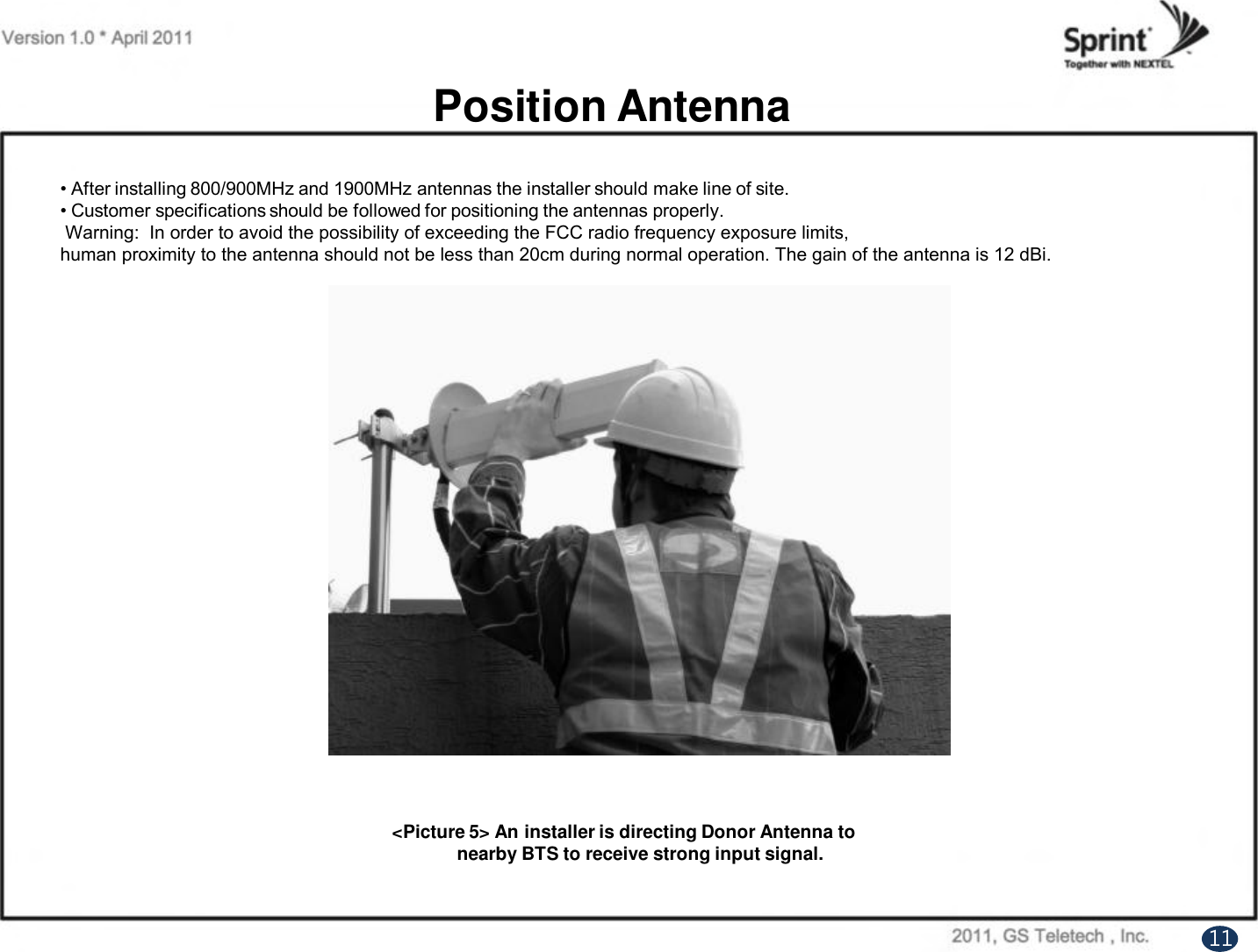 Position Antenna• After installing 800/900MHz and 1900MHz antennas the installer should make line of site. • Customer specifications should be followed for positioning the antennas properly. Warning:  In order to avoid the possibility of exceeding the FCC radio frequency exposure limits, human proximity to the antenna should not be less than 20cm during normal operation. The gain of the antenna is 12 dBi. &lt;Picture 5&gt; An installer is directing Donor Antenna tonearby BTS to receive strong input signal.11