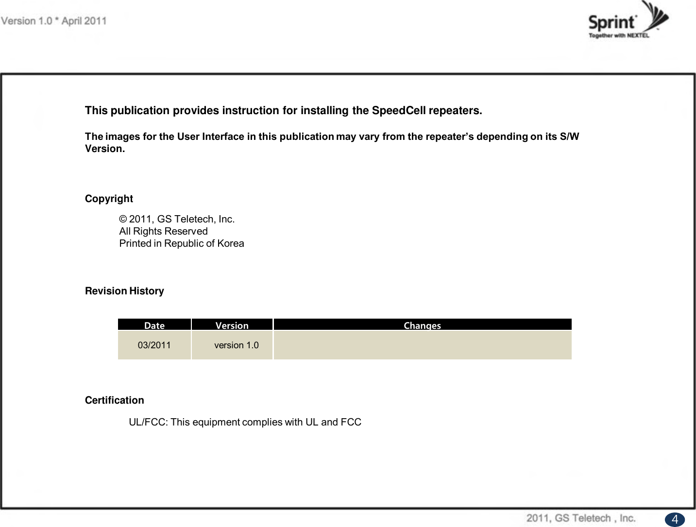 UL/FCC: This equipment complies with UL and FCCThis publication provides instruction for installing the SpeedCell repeaters.The images for the User Interface in this publication may vary from the repeater’s depending on its S/W Version.Copyright© 2011, GS Teletech, Inc.All Rights ReservedPrinted in Republic of KoreaRevision HistoryCertificationDateVersionChanges03/2011version 1.04