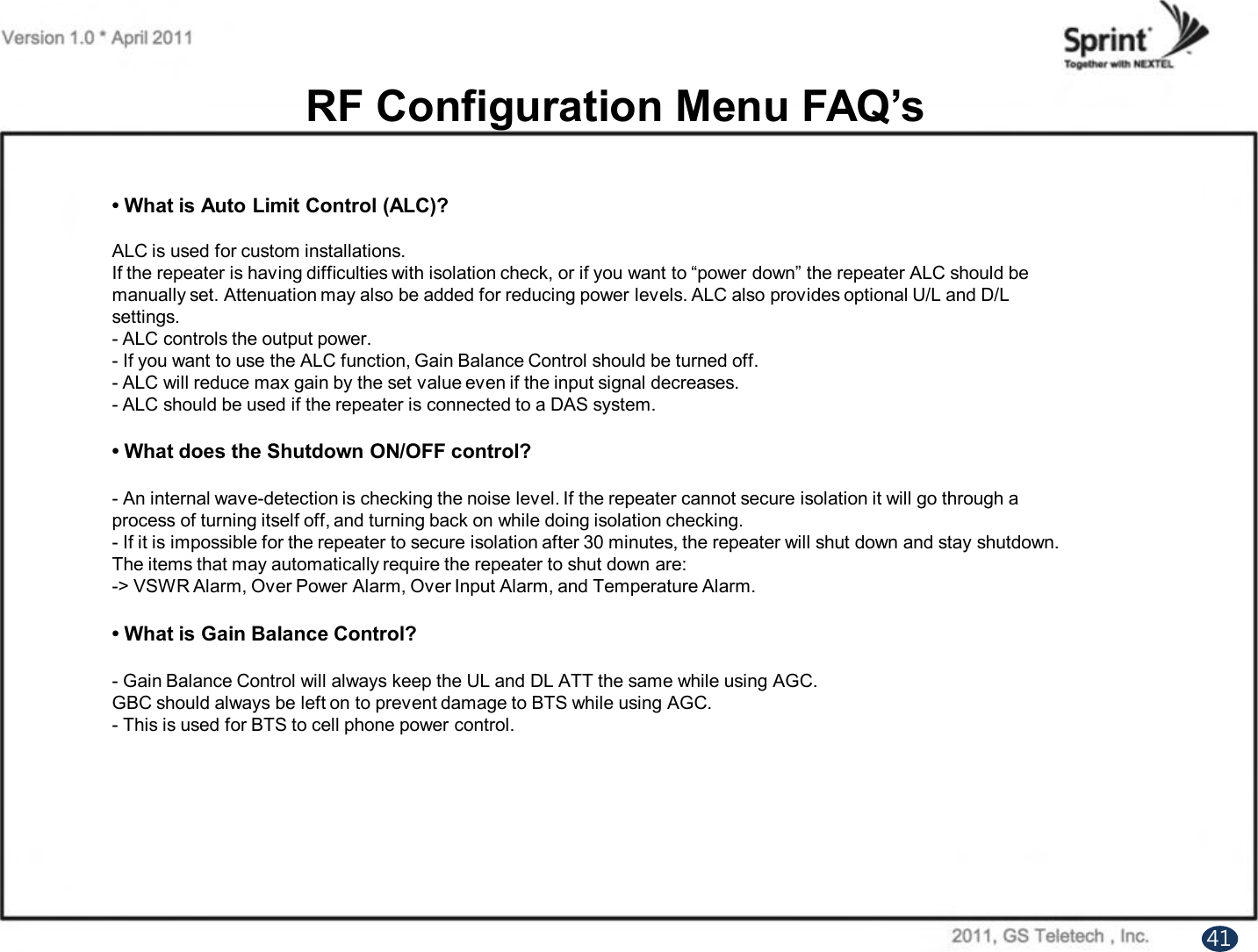 • What is Auto Limit Control (ALC)?ALC is used for custom installations.If the repeater is having difficulties with isolation check, or if you want to “power down” the repeater ALC should bemanually set. Attenuation may also be added for reducing power levels. ALC also provides optional U/L and D/Lsettings.- ALC controls the output power.- If you want to use the ALC function, Gain Balance Control should be turned off.- ALC will reduce max gain by the set value even if the input signal decreases. - ALC should be used if the repeater is connected to a DAS system.• What does the Shutdown ON/OFF control?- An internal wave-detection is checking the noise level. If the repeater cannot secure isolation it will go through aprocess of turning itself off, and turning back on while doing isolation checking.- If it is impossible for the repeater to secure isolation after 30 minutes, the repeater will shut down and stay shutdown.The items that may automatically require the repeater to shut down are:-&gt; VSWR Alarm, Over Power Alarm, Over Input Alarm, and Temperature Alarm.• What is Gain Balance Control?- Gain Balance Control will always keep the UL and DL ATT the same while using AGC.GBC should always be left on to prevent damage to BTS while using AGC.- This is used for BTS to cell phone power control.RF Configuration Menu FAQ’s41