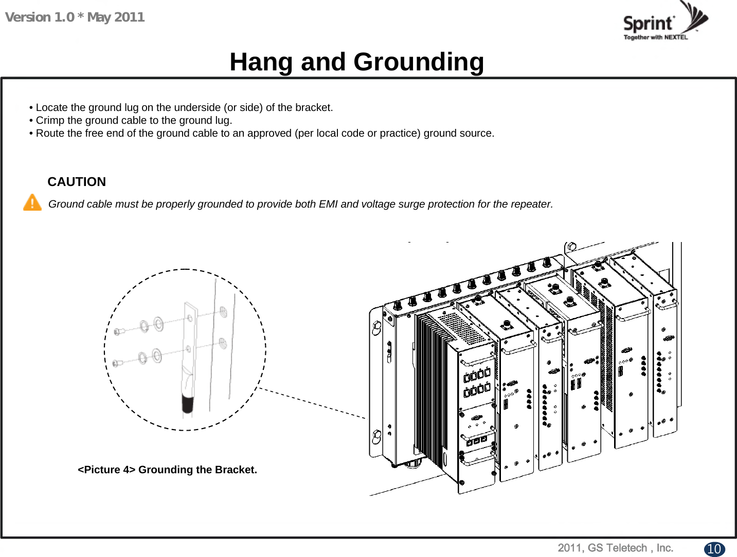 Version 1.0 * May 2011Hang and Grounding&lt;Picture 4&gt; Grounding the Bracket.• Locate the ground lug on the underside (or side) of the bracket.•Crimp the ground cable to the ground lug.• Route the free end of the ground cable to an approved (per local code or practice) ground source.CAUTIONGround cable must be properly grounded to provide both EMI and voltage surge protection for the repeater.10