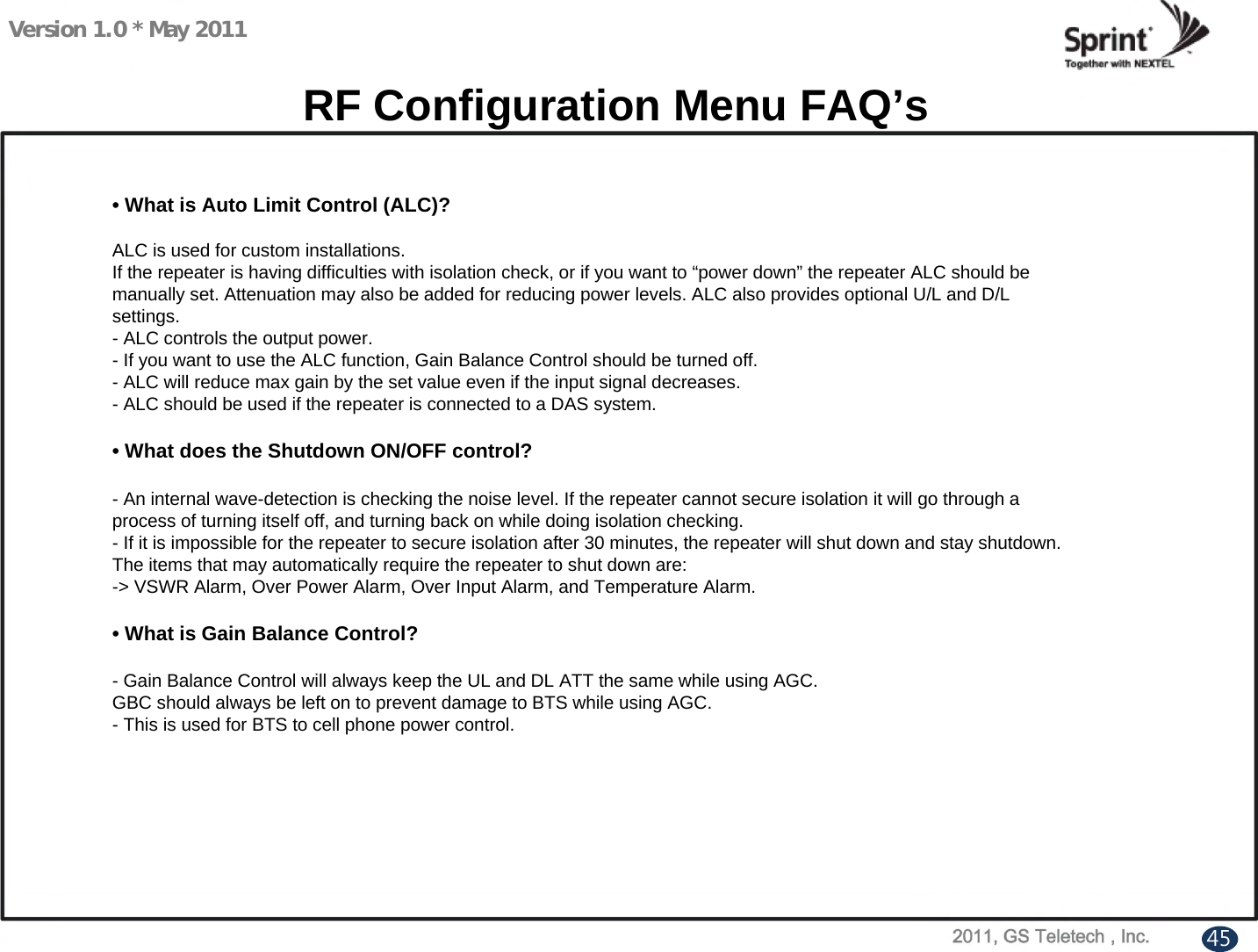 Version 1.0 * May 2011• What is Auto Limit Control (ALC)?ALC is used for custom installations.If the repeater is having difficulties with isolation check, or if you want to “power down” the repeater ALC should bemanually set. Attenuation may also be added for reducing power levels. ALC also provides optional U/L and D/Lsettings.- ALC controls the output power.- If you want to use the ALC function, Gain Balance Control should be turned off.- ALC will reduce max gain by the set value even if the input signal decreases. - ALC should be used if the repeater is connected to a DAS system.• What does the Shutdown ON/OFF control?- An internal wave-detection is checking the noise level. If the repeater cannot secure isolation it will go through aprocess of turning itself off, and turning back on while doing isolation checking.- If it is impossible for the repeater to secure isolation after 30 minutes, the repeater will shut down and stay shutdown.The items that may automatically require the repeater to shut down are:-&gt; VSWR Alarm, Over Power Alarm, Over Input Alarm, and Temperature Alarm.• What is Gain Balance Control?- Gain Balance Control will always keep the UL and DL ATT the same while using AGC.GBC should always be left on to prevent damage to BTS while using AGC.- This is used for BTS to cell phone power control.RF Configuration Menu FAQ’s45