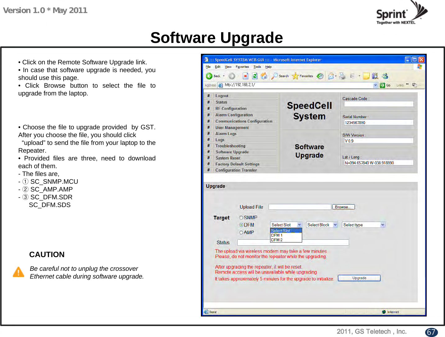 Version 1.0 * May 2011Software Upgrade• Click on the Remote Software Upgrade link.• In case that software upgrade is needed, you should use this page.• Click Browse button to select the file to upgrade from the laptop.• Choose the file to upgrade provided  by GST. After you choose the file, you should click   “upload” to send the file from your laptop to the Repeater.• Provided files are three, need to download each of them.- The files are,-①SC_SNMP.MCU-②SC_AMP.AMP-③SC_DFM.SDRSC_DFM.SDSCAUTIONBe careful not to unplug the crossover Ethernet cable during software upgrade.67