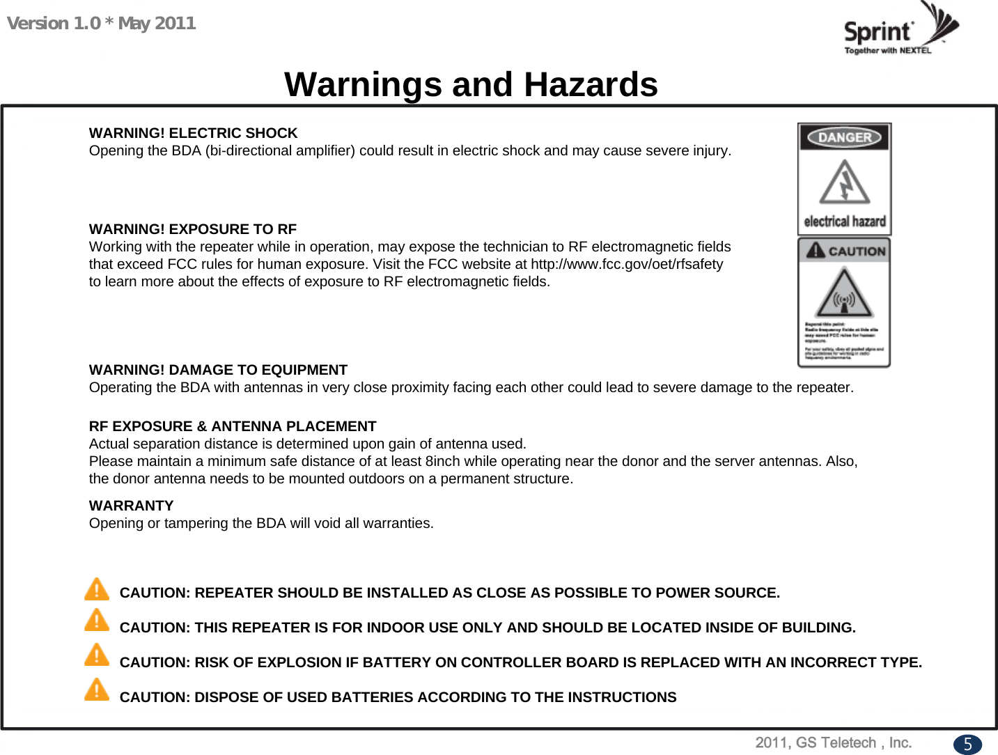 Version 1.0 * May 2011WARNING! EXPOSURE TO RFWorking with the repeater while in operation, may expose the technician to RF electromagnetic fieldsthat exceed FCC rules for human exposure. Visit the FCC website at http://www.fcc.gov/oet/rfsafetyto learn more about the effects of exposure to RF electromagnetic fields.Warnings and HazardsWARNING! ELECTRIC SHOCKOpening the BDA (bi-directional amplifier) could result in electric shock and may cause severe injury.WARNING! DAMAGE TO EQUIPMENTOperating the BDA with antennas in very close proximity facing each other could lead to severe damage to the repeater.RF EXPOSURE &amp; ANTENNA PLACEMENTActual separation distance is determined upon gain of antenna used.Please maintain a minimum safe distance of at least 8inch while operating near the donor and the server antennas. Also,the donor antenna needs to be mounted outdoors on a permanent structure.WARRANTYOpening or tampering the BDA will void all warranties.CAUTION: REPEATER SHOULD BE INSTALLED AS CLOSE AS POSSIBLE TO POWER SOURCE.CAUTION: THIS REPEATER IS FOR INDOOR USE ONLY AND SHOULD BE LOCATED INSIDE OF BUILDING.CAUTION: RISK OF EXPLOSION IF BATTERY ON CONTROLLER BOARD IS REPLACED WITH AN INCORRECT TYPE.CAUTION: DISPOSE OF USED BATTERIES ACCORDING TO THE INSTRUCTIONS5