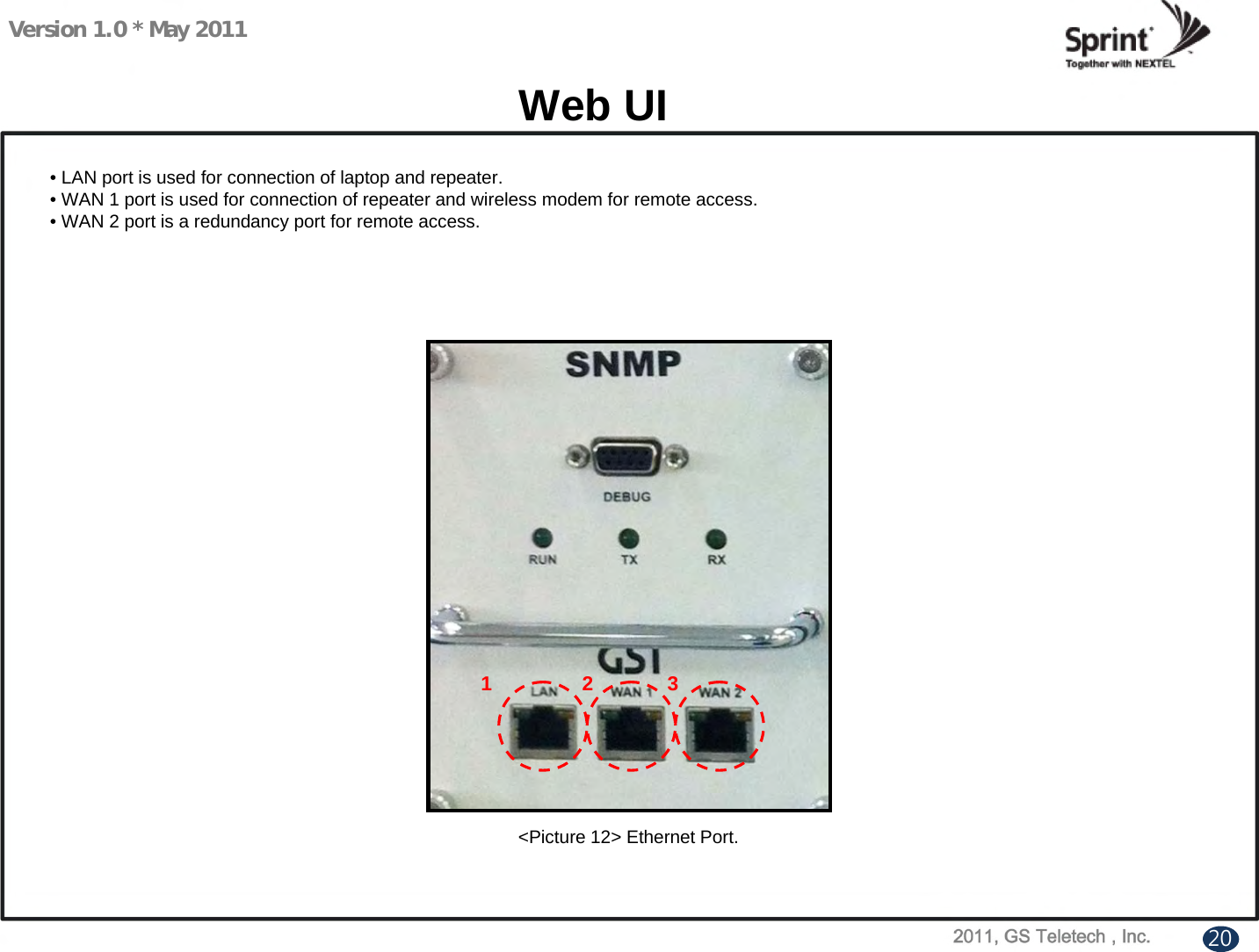 Version 1.0 * May 2011Web UI• LAN port is used for connection of laptop and repeater.• WAN 1 port is used for connection of repeater and wireless modem for remote access.• WAN 2 port is a redundancy port for remote access.&lt;Picture 12&gt; Ethernet Port.1 2 320