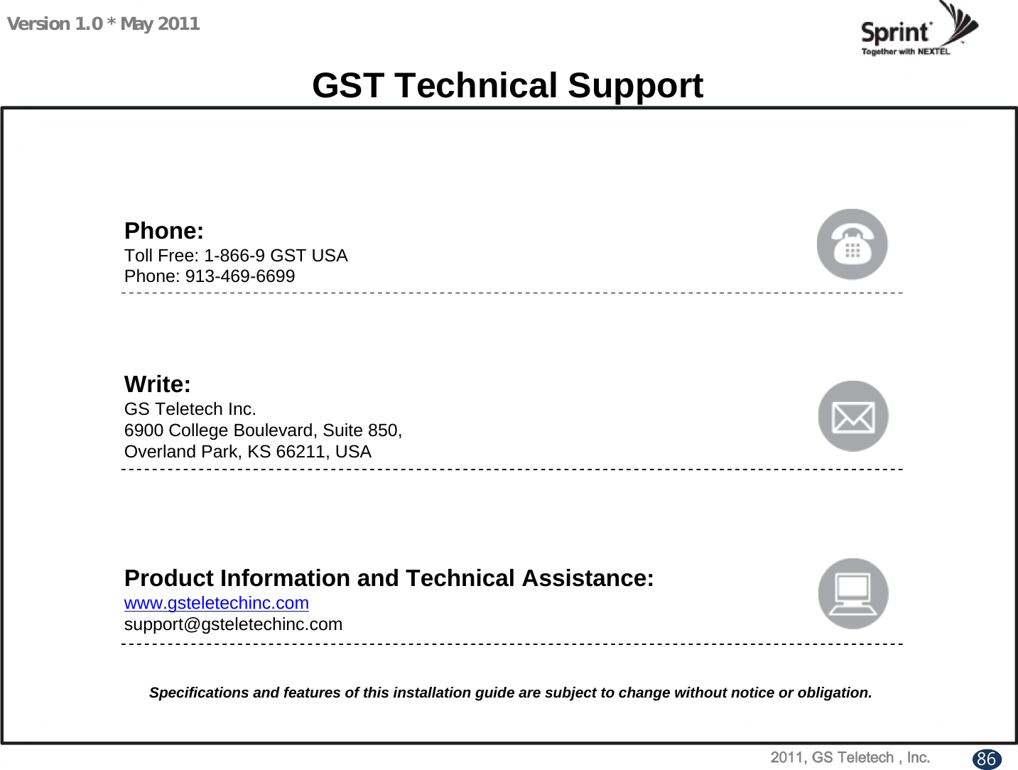 Version 1.0 * May 2011GST Technical SupportPhone:Toll Free: 1-866-9 GST USAPhone: 913-469-6699Write:GS Teletech Inc.6900 College Boulevard, Suite 850, Overland Park, KS 66211, USAProduct Information and Technical Assistance:www.gsteletechinc.comsupport@gsteletechinc.comSpecifications and features of this installation guide are subject to change without notice or obligation.86