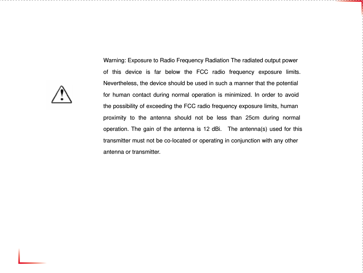 © 2010, GS Teletech, Inc. 66   Warning: Exposure to Radio Frequency Radiation The radiated output power of this device is far below the FCC radio frequency exposure limits. Nevertheless, the device should be used in such a manner that the potential for human contact during normal operation is minimized. In order to avoid the possibility of exceeding the FCC radio frequency exposure limits, human proximity to the antenna should not be less than 25cm during normal operation. The gain of the antenna is 12 dBi.  The antenna(s) used for this transmitter must not be co-located or operating in conjunction with any other antenna or transmitter. 