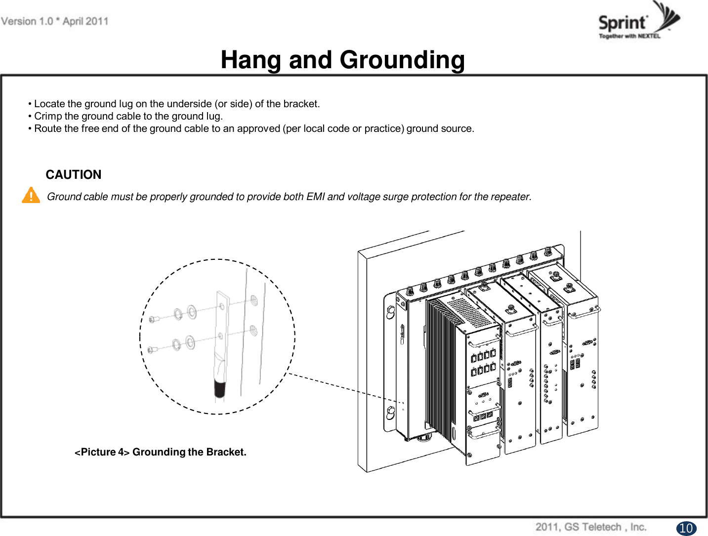 Hang and Grounding&lt;Picture 4&gt; Grounding the Bracket.• Locate the ground lug on the underside (or side) of the bracket.• Crimp the ground cable to the ground lug.• Route the free end of the ground cable to an approved (per local code or practice) ground source.CAUTIONGround cable must be properly grounded to provide both EMI and voltage surge protection for the repeater.10