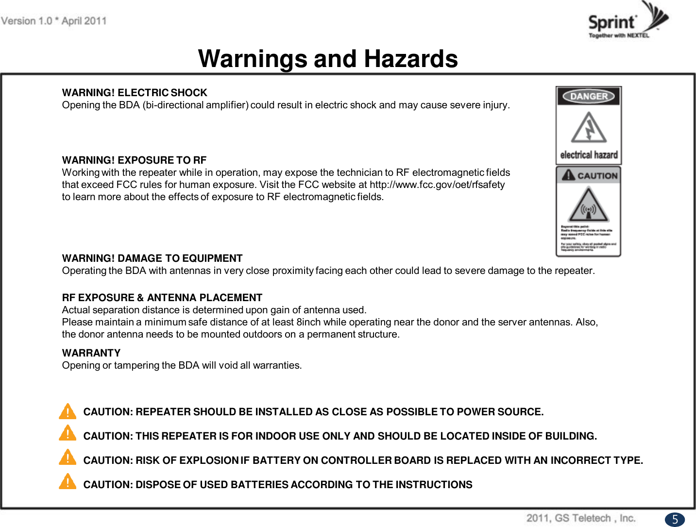 WARNING! EXPOSURE TO RFWorking with the repeater while in operation, may expose the technician to RF electromagnetic fieldsthat exceed FCC rules for human exposure. Visit the FCC website at http://www.fcc.gov/oet/rfsafetyto learn more about the effects of exposure to RF electromagnetic fields.Warnings and HazardsWARNING! ELECTRIC SHOCKOpening the BDA (bi-directional amplifier) could result in electric shock and may cause severe injury.WARNING! DAMAGE TO EQUIPMENTOperating the BDA with antennas in very close proximity facing each other could lead to severe damage to the repeater.RF EXPOSURE &amp; ANTENNA PLACEMENTActual separation distance is determined upon gain of antenna used.Please maintain a minimum safe distance of at least 8inch while operating near the donor and the server antennas. Also,the donor antenna needs to be mounted outdoors on a permanent structure.WARRANTYOpening or tampering the BDA will void all warranties.CAUTION: REPEATER SHOULD BE INSTALLED AS CLOSE AS POSSIBLE TO POWER SOURCE.CAUTION: THIS REPEATER IS FOR INDOOR USE ONLY AND SHOULD BE LOCATED INSIDE OF BUILDING.CAUTION: RISK OF EXPLOSION IF BATTERY ON CONTROLLER BOARD IS REPLACED WITH AN INCORRECT TYPE.CAUTION: DISPOSE OF USED BATTERIES ACCORDING TO THE INSTRUCTIONS5