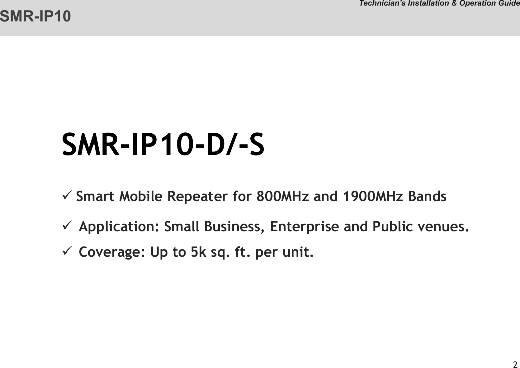 SMR-IP10-D/-SSmart Mobile Repeater for 800MHz and 1900MHz BandsApplication: Small Business, Enterprise and Public venues. Coverage: Up to 5k sq. ft. per unit.  SMR-IP10Technician’s Installation &amp; Operation Guide