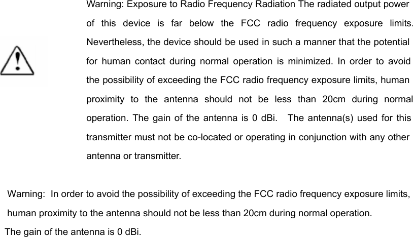     Warning: Exposure to Radio Frequency Radiation The radiated output power of this device is far below the FCC radio frequency exposure limits. Nevertheless, the device should be used in such a manner that the potential for human contact during normal operation is minimized. In order to avoid the possibility of exceeding the FCC radio frequency exposure limits, human proximity to the antenna should not be less than 20cm during normal operation. The gain of the antenna is 0 dBi.   The antenna(s) used for this transmitter must not be co-located or operating in conjunction with any other antenna or transmitter.   Warning:  In order to avoid the possibility of exceeding the FCC radio frequency exposure limits, human proximity to the antenna should not be less than 20cm during normal operation. The gain of the antenna is 0 dBi.  