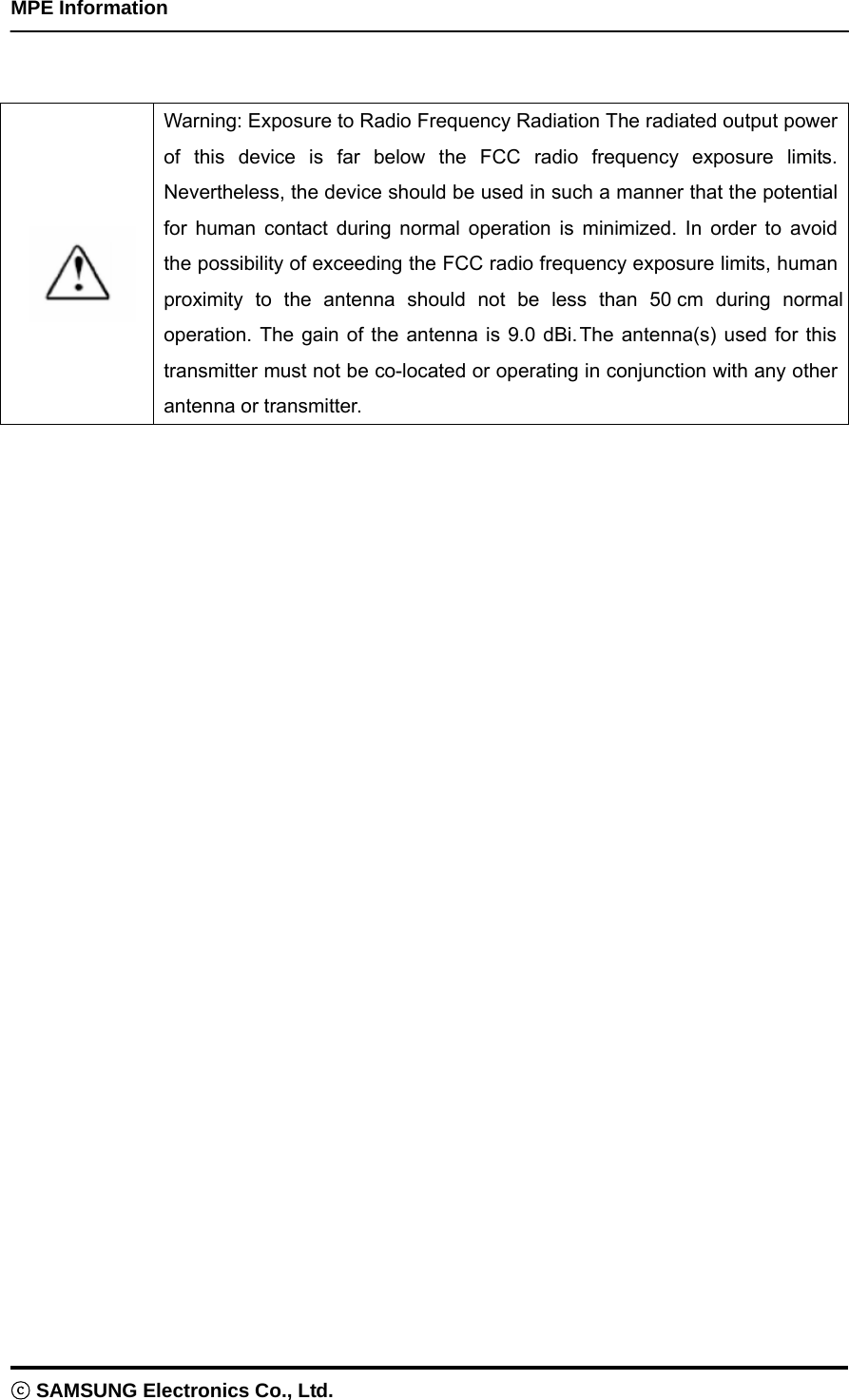    MPE Information ⓒ SAMSUNG Electronics Co., Ltd.    Warning: Exposure to Radio Frequency Radiation The radiated output power of this device is far below the FCC radio frequency exposure limits. Nevertheless, the device should be used in such a manner that the potential for human contact during normal operation is minimized. In order to avoid the possibility of exceeding the FCC radio frequency exposure limits, human proximity to the antenna should not be less than 50 cm during normal operation. The gain of the antenna is 9.0 dBi.The antenna(s) used for this transmitter must not be co-located or operating in conjunction with any other antenna or transmitter.  