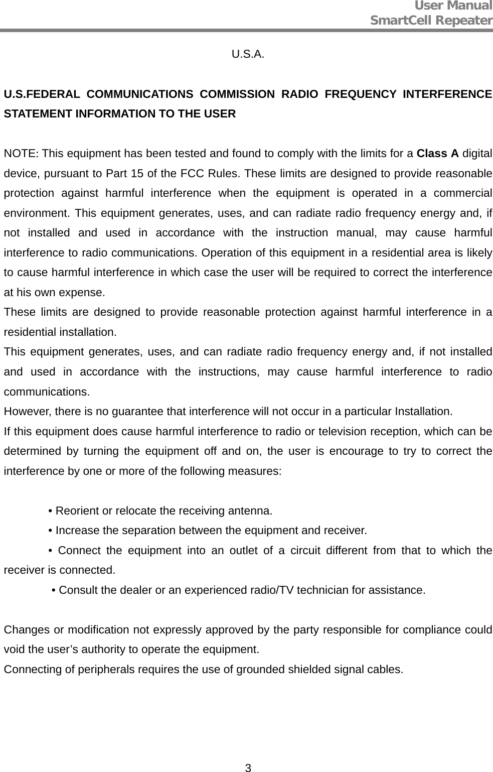 User Manual  SmartCell Repeater   3U.S.A.  U.S.FEDERAL COMMUNICATIONS COMMISSION RADIO FREQUENCY INTERFERENCE STATEMENT INFORMATION TO THE USER  NOTE: This equipment has been tested and found to comply with the limits for a Class A digital device, pursuant to Part 15 of the FCC Rules. These limits are designed to provide reasonable protection against harmful interference when the equipment is operated in a commercial environment. This equipment generates, uses, and can radiate radio frequency energy and, if not installed and used in accordance with the instruction manual, may cause harmful interference to radio communications. Operation of this equipment in a residential area is likely to cause harmful interference in which case the user will be required to correct the interference at his own expense. These limits are designed to provide reasonable protection against harmful interference in a residential installation. This equipment generates, uses, and can radiate radio frequency energy and, if not installed and used in accordance with the instructions, may cause harmful interference to radio communications. However, there is no guarantee that interference will not occur in a particular Installation. If this equipment does cause harmful interference to radio or television reception, which can be determined by turning the equipment off and on, the user is encourage to try to correct the interference by one or more of the following measures:    • Reorient or relocate the receiving antenna.   • Increase the separation between the equipment and receiver.   • Connect the equipment into an outlet of a circuit different from that to which the receiver is connected.    • Consult the dealer or an experienced radio/TV technician for assistance.  Changes or modification not expressly approved by the party responsible for compliance could void the user’s authority to operate the equipment. Connecting of peripherals requires the use of grounded shielded signal cables.     