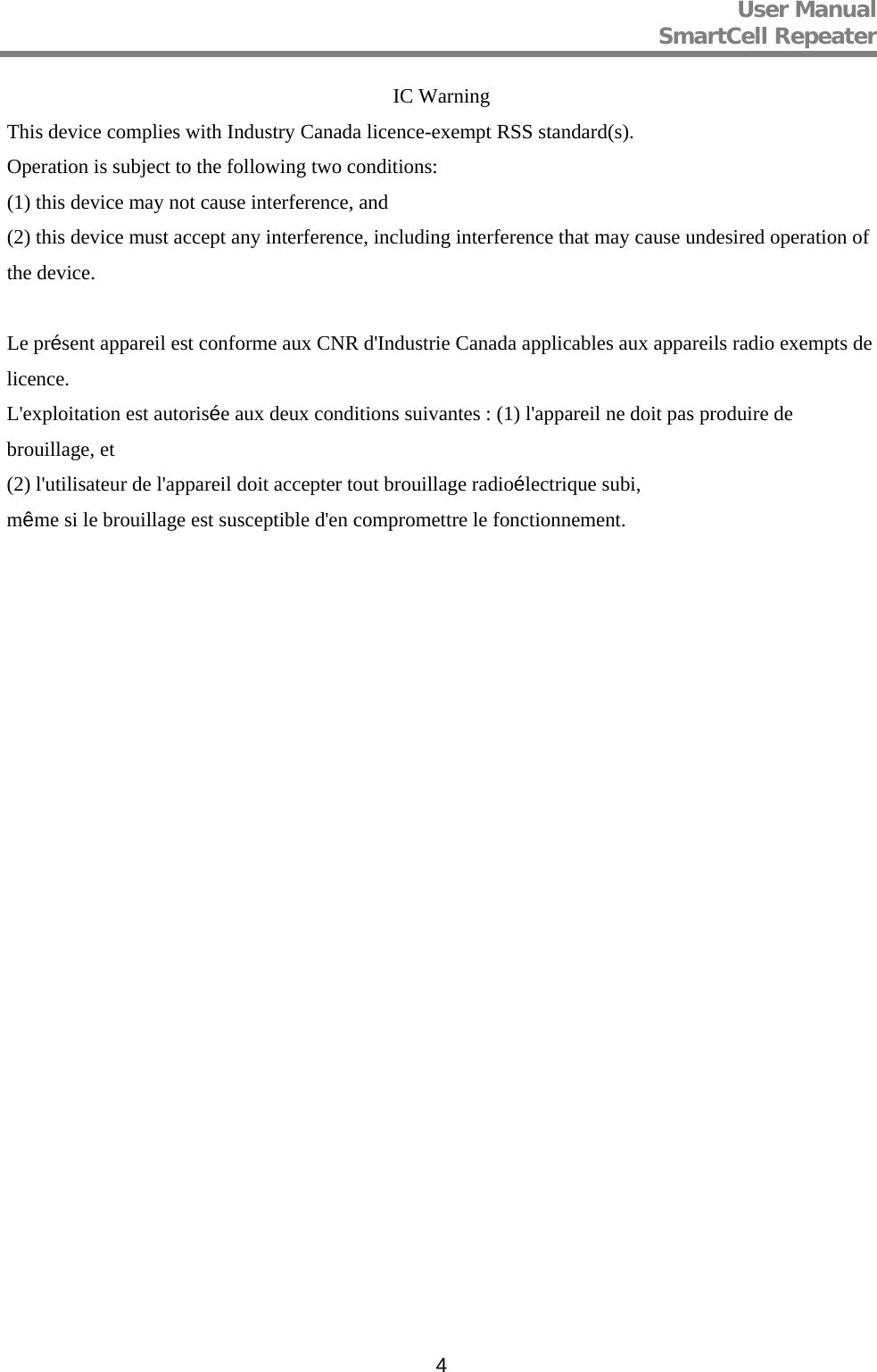 User Manual  SmartCell Repeater   4IC Warning This device complies with Industry Canada licence-exempt RSS standard(s). Operation is subject to the following two conditions:  (1) this device may not cause interference, and (2) this device must accept any interference, including interference that may cause undesired operation of the device.  Le présent appareil est conforme aux CNR d&apos;Industrie Canada applicables aux appareils radio exempts de licence. L&apos;exploitation est autorisée aux deux conditions suivantes : (1) l&apos;appareil ne doit pas produire de brouillage, et (2) l&apos;utilisateur de l&apos;appareil doit accepter tout brouillage radioélectrique subi, même si le brouillage est susceptible d&apos;en compromettre le fonctionnement.  