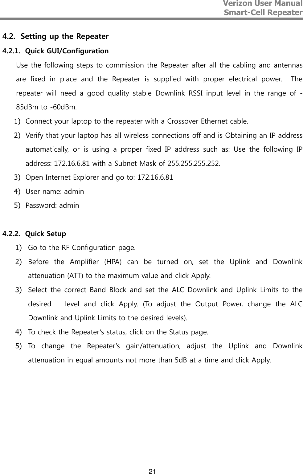 Verizon User Manual  Smart-Cell Repeater   21 4.2. Setting up the Repeater 4.2.1. Quick GUI/Configuration Use the following steps to commission the Repeater after all the cabling and antennas are  fixed  in  place  and  the  Repeater  is  supplied  with  proper  electrical  power.    The repeater  will  need  a  good  quality  stable  Downlink  RSSI  input  level  in  the  range  of  -85dBm to -60dBm. 1) Connect your laptop to the repeater with a Crossover Ethernet cable. 2) Verify that your laptop has all wireless connections off and is Obtaining an IP address automatically,  or  is  using  a  proper  fixed  IP  address  such  as:  Use  the  following  IP address: 172.16.6.81 with a Subnet Mask of 255.255.255.252. 3) Open Internet Explorer and go to: 172.16.6.81 4) User name: admin 5) Password: admin   4.2.2. Quick Setup 1) Go to the RF Configuration page. 2) Before  the  Amplifier  (HPA)  can  be  turned  on,  set  the  Uplink  and  Downlink attenuation (ATT) to the maximum value and click Apply. 3) Select  the  correct  Band  Block  and  set  the  ALC  Downlink  and  Uplink  Limits  to  the desired      level  and  click  Apply.  (To  adjust  the  Output  Power,  change  the  ALC Downlink and Uplink Limits to the desired levels). 4) To check the Repeater’s status, click on the Status page. 5) To  change  the  Repeater’s  gain/attenuation,  adjust  the  Uplink  and  Downlink attenuation in equal amounts not more than 5dB at a time and click Apply.    