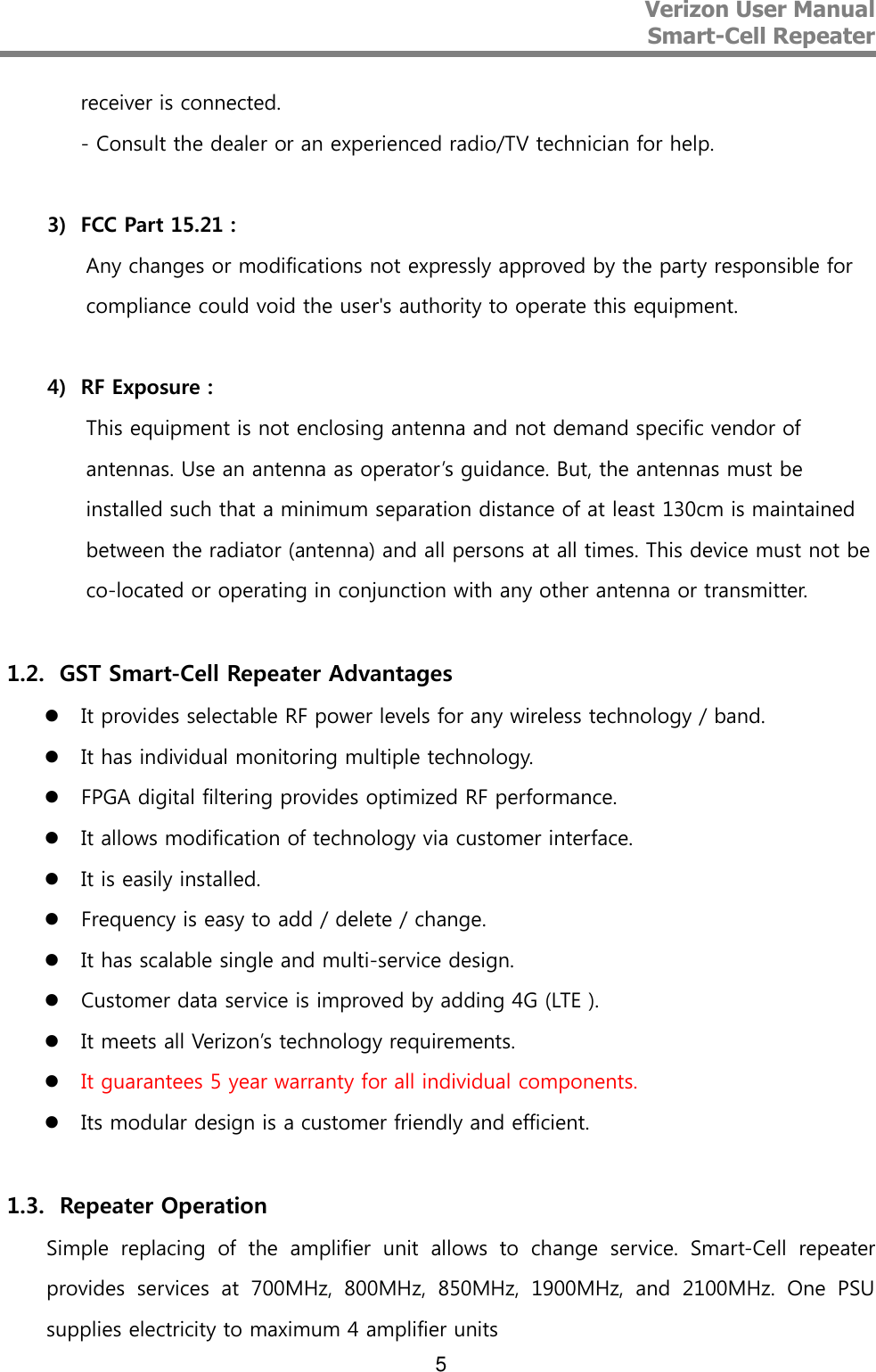 Verizon User Manual  Smart-Cell Repeater   5 receiver is connected.  - Consult the dealer or an experienced radio/TV technician for help.  3) FCC Part 15.21 : Any changes or modifications not expressly approved by the party responsible for compliance could void the user&apos;s authority to operate this equipment.  4) RF Exposure : This equipment is not enclosing antenna and not demand specific vendor of antennas. Use an antenna as operator’s guidance. But, the antennas must be installed such that a minimum separation distance of at least 130cm is maintained between the radiator (antenna) and all persons at all times. This device must not be co-located or operating in conjunction with any other antenna or transmitter.  1.2. GST Smart-Cell Repeater Advantages  It provides selectable RF power levels for any wireless technology / band.  It has individual monitoring multiple technology.  FPGA digital filtering provides optimized RF performance.  It allows modification of technology via customer interface.  It is easily installed.  Frequency is easy to add / delete / change.  It has scalable single and multi-service design.  Customer data service is improved by adding 4G (LTE ).  It meets all Verizon’s technology requirements.  It guarantees 5 year warranty for all individual components.  Its modular design is a customer friendly and efficient.  1.3. Repeater Operation Simple  replacing  of  the  amplifier  unit  allows  to  change  service.  Smart-Cell  repeater provides  services  at  700MHz,  800MHz,  850MHz,  1900MHz,  and  2100MHz.  One  PSU supplies electricity to maximum 4 amplifier units 