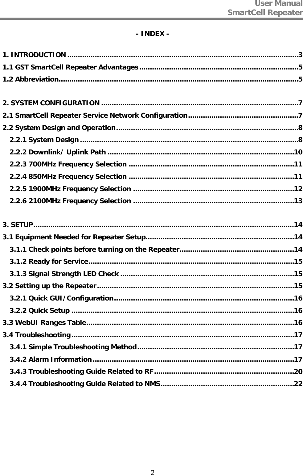 User Manual  SmartCell Repeater   2- INDEX - 1. INTRODUCTION ............................................................................................................. 3 1.1 GST SmartCell Repeater Advantages ........................................................................... 5 1.2 Abbreviation ................................................................................................................. 5 2. SYSTEM CONFIGURATION ............................................................................................. 7 2.1 SmartCell Repeater Service Network Configuration .................................................... 7 2.2 System Design and Operation ...................................................................................... 8 2.2.1 System Design ....................................................................................................... 8 2.2.2 Downlink/ Uplink Path ........................................................................................ 10 2.2.3 700MHz Frequency Selection .............................................................................. 11 2.2.4 850MHz Frequency Selection .............................................................................. 11 2.2.5 1900MHz Frequency Selection ............................................................................ 12 2.2.6 2100MHz Frequency Selection ............................................................................ 13 3. SETUP ........................................................................................................................... 14 3.1 Equipment Needed for Repeater Setup ...................................................................... 14 3.1.1 Check points before turning on the Repeater ...................................................... 14 3.1.2 Ready for Service ................................................................................................. 15 3.1.3 Signal Strength LED Check .................................................................................. 15 3.2 Setting up the Repeater ............................................................................................. 15 3.2.1 Quick GUI/Configuration ..................................................................................... 16 3.2.2 Quick Setup ......................................................................................................... 16 3.3 WebUI Ranges Table .................................................................................................. 16 3.4 Troubleshooting ......................................................................................................... 17 3.4.1 Simple Troubleshooting Method .......................................................................... 17 3.4.2 Alarm Information ............................................................................................... 17 3.4.3 Troubleshooting Guide Related to RF .................................................................. 20 3.4.4 Troubleshooting Guide Related to NMS ............................................................... 22        
