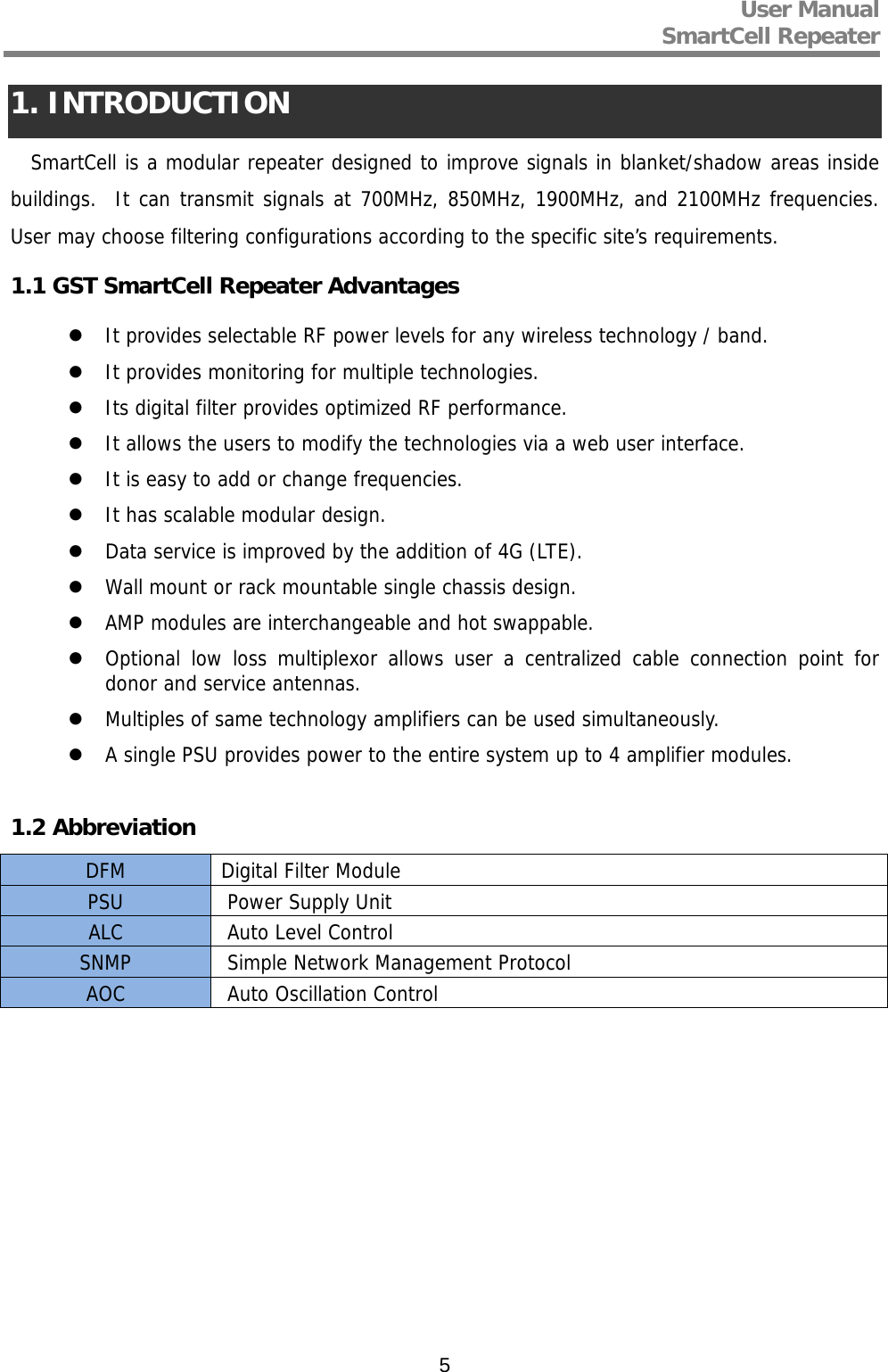 User Manual  SmartCell Repeater   51. INTRODUCTION SmartCell is a modular repeater designed to improve signals in blanket/shadow areas inside buildings.  It can transmit signals at 700MHz, 850MHz, 1900MHz, and 2100MHz frequencies. User may choose filtering configurations according to the specific site’s requirements.  1.1 GST SmartCell Repeater Advantages  It provides selectable RF power levels for any wireless technology / band.  It provides monitoring for multiple technologies.  Its digital filter provides optimized RF performance.  It allows the users to modify the technologies via a web user interface.  It is easy to add or change frequencies.  It has scalable modular design.  Data service is improved by the addition of 4G (LTE).  Wall mount or rack mountable single chassis design.  AMP modules are interchangeable and hot swappable.  Optional low loss multiplexor allows user a centralized cable connection point for donor and service antennas.  Multiples of same technology amplifiers can be used simultaneously.  A single PSU provides power to the entire system up to 4 amplifier modules.  1.2 Abbreviation DFM  Digital Filter Module PSU   Power Supply Unit ALC   Auto Level Control SNMP   Simple Network Management Protocol AOC   Auto Oscillation Control            