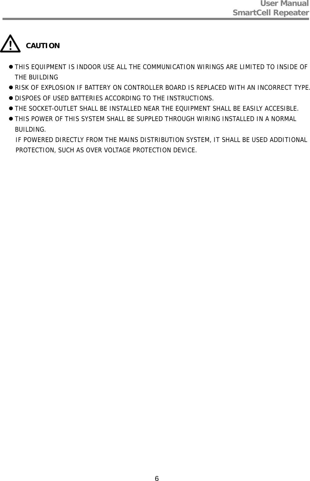 User Manual  SmartCell Repeater   6           CAUTION   THIS EQUIPMENT IS INDOOR USE ALL THE COMMUNICATION WIRINGS ARE LIMITED TO INSIDE OF THE BUILDING  RISK OF EXPLOSION IF BATTERY ON CONTROLLER BOARD IS REPLACED WITH AN INCORRECT TYPE.  DISPOES OF USED BATTERIES ACCORDING TO THE INSTRUCTIONS.  THE SOCKET-OUTLET SHALL BE INSTALLED NEAR THE EQUIPMENT SHALL BE EASILY ACCESIBLE.  THIS POWER OF THIS SYSTEM SHALL BE SUPPLED THROUGH WIRING INSTALLED IN A NORMAL BUILDING. IF POWERED DIRECTLY FROM THE MAINS DISTRIBUTION SYSTEM, IT SHALL BE USED ADDITIONAL PROTECTION, SUCH AS OVER VOLTAGE PROTECTION DEVICE.   