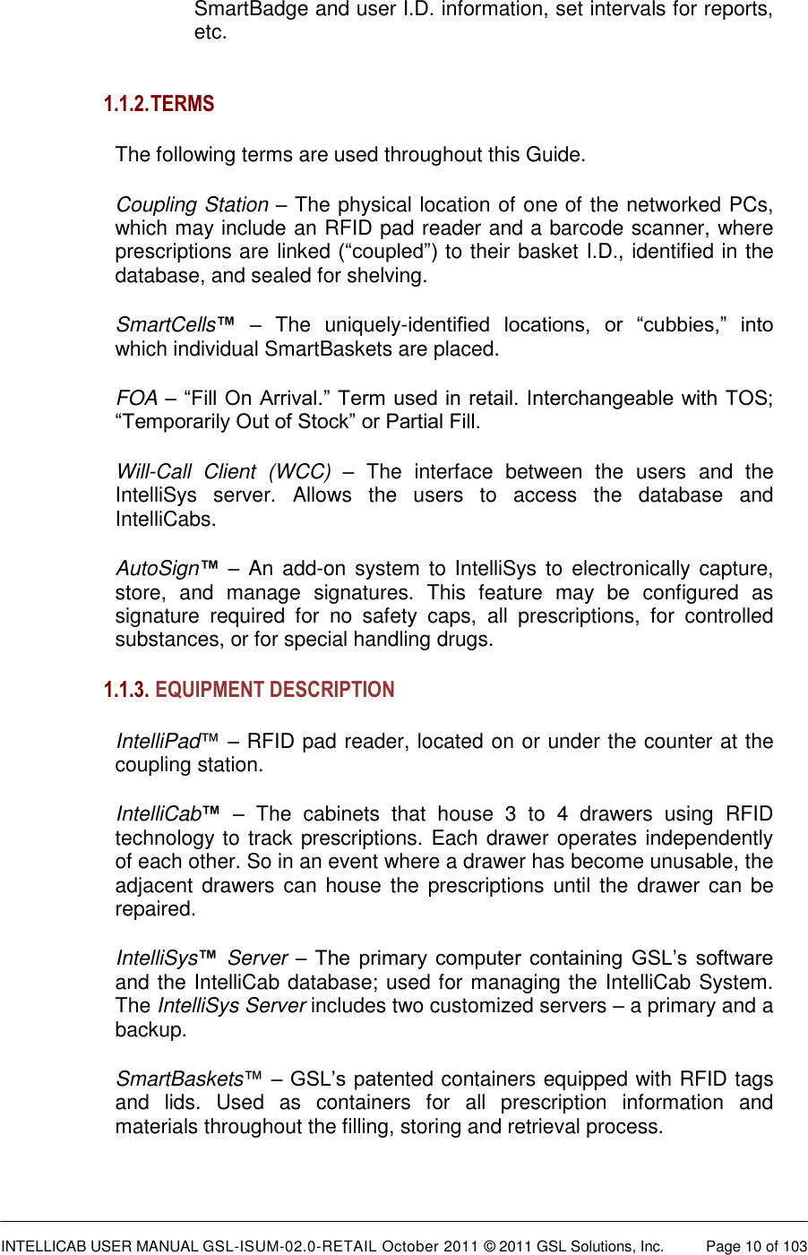  INTELLICAB USER MANUAL GSL-ISUM-02.0-RETAIL October 2011 © 2011 GSL Solutions, Inc.   Page 10 of 103   SmartBadge and user I.D. information, set intervals for reports, etc.   1.1.2. TERMS The following terms are used throughout this Guide. Coupling Station – The physical location of one of the networked PCs, which may include an RFID pad reader and a barcode scanner, where prescriptions are linked (“coupled”) to their basket I.D., identified in the database, and sealed for shelving. SmartCells™ –  The  uniquely-identified  locations,  or  “cubbies,”  into which individual SmartBaskets are placed. FOA – “Fill On Arrival.” Term used in retail. Interchangeable with TOS; “Temporarily Out of Stock” or Partial Fill. Will-Call  Client  (WCC) –  The  interface  between  the  users  and  the IntelliSys  server.  Allows  the  users  to  access  the  database  and IntelliCabs. AutoSign™ – An  add-on system to  IntelliSys to  electronically capture, store,  and  manage  signatures.  This  feature  may  be  configured  as signature  required  for  no  safety  caps,  all  prescriptions,  for  controlled substances, or for special handling drugs.  1.1.3.  EQUIPMENT DESCRIPTION  IntelliPad™ – RFID pad reader, located on or under the counter at the coupling station. IntelliCab™ –  The  cabinets  that  house  3  to  4  drawers  using  RFID technology to track prescriptions. Each drawer operates independently of each other. So in an event where a drawer has become unusable, the adjacent drawers can  house the  prescriptions until the  drawer  can be repaired.  IntelliSys™ Server – The primary  computer containing  GSL’s  software and the IntelliCab database; used for managing the IntelliCab System. The IntelliSys Server includes two customized servers – a primary and a backup. SmartBaskets™ – GSL’s patented containers equipped with RFID tags and  lids.  Used  as  containers  for  all  prescription  information  and materials throughout the filling, storing and retrieval process. 