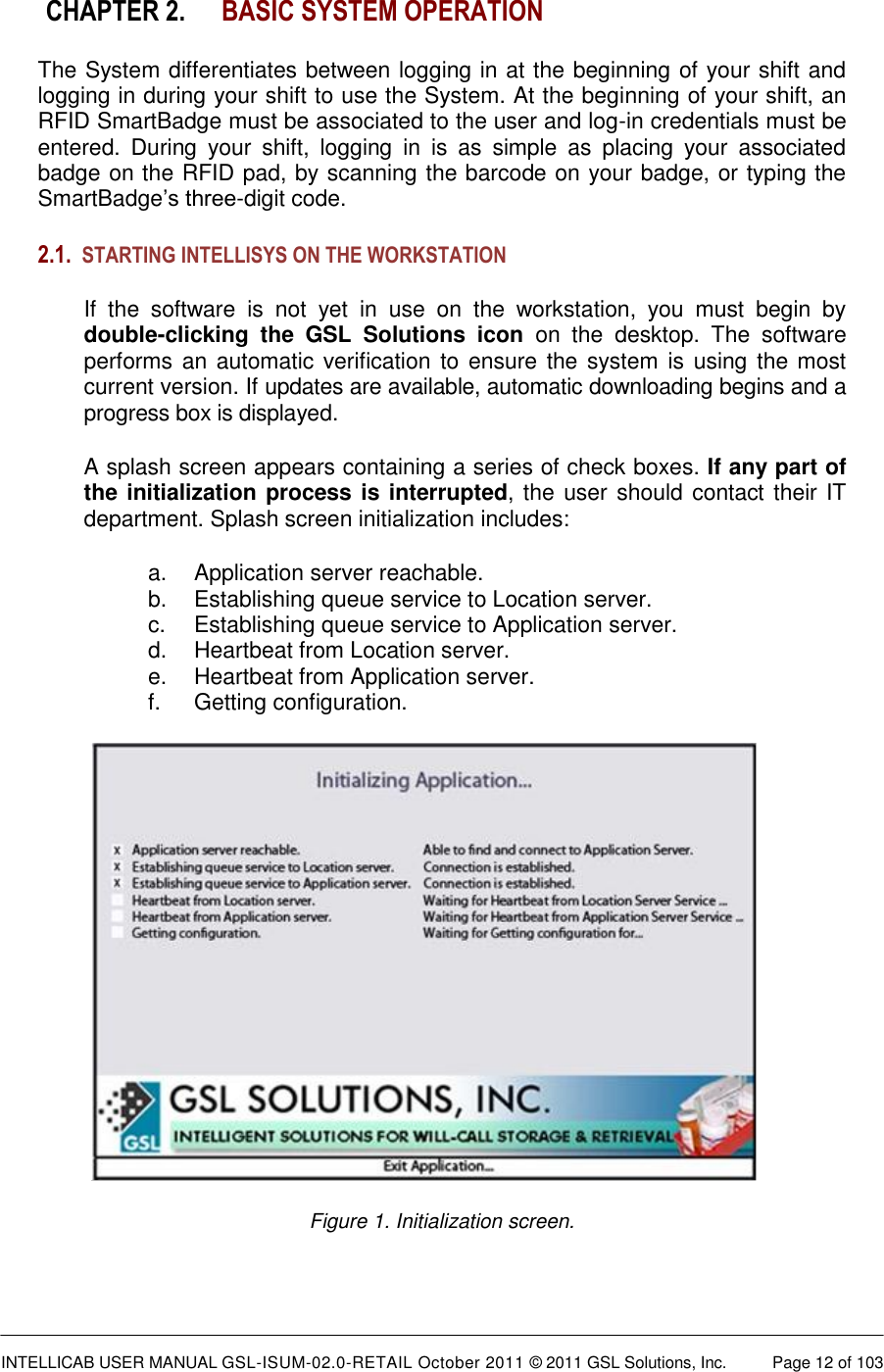  INTELLICAB USER MANUAL GSL-ISUM-02.0-RETAIL October 2011 © 2011 GSL Solutions, Inc.   Page 12 of 103   CHAPTER 2. BASIC SYSTEM OPERATION The System differentiates between logging in at the beginning of your shift and logging in during your shift to use the System. At the beginning of your shift, an RFID SmartBadge must be associated to the user and log-in credentials must be entered.  During  your  shift,  logging  in  is  as  simple  as  placing  your  associated badge on the RFID pad, by scanning the barcode on your badge, or typing the SmartBadge’s three-digit code. 2.1. STARTING INTELLISYS ON THE WORKSTATION  If  the  software  is  not  yet  in  use  on  the  workstation,  you  must  begin  by double-clicking  the  GSL  Solutions  icon  on  the  desktop.  The  software performs an automatic verification  to  ensure the system is using the most current version. If updates are available, automatic downloading begins and a progress box is displayed. A splash screen appears containing a series of check boxes. If any part of the initialization process is interrupted, the user should contact their IT department. Splash screen initialization includes: a.  Application server reachable. b.  Establishing queue service to Location server. c.  Establishing queue service to Application server. d.  Heartbeat from Location server. e.  Heartbeat from Application server. f.  Getting configuration.  Figure 1. Initialization screen.  