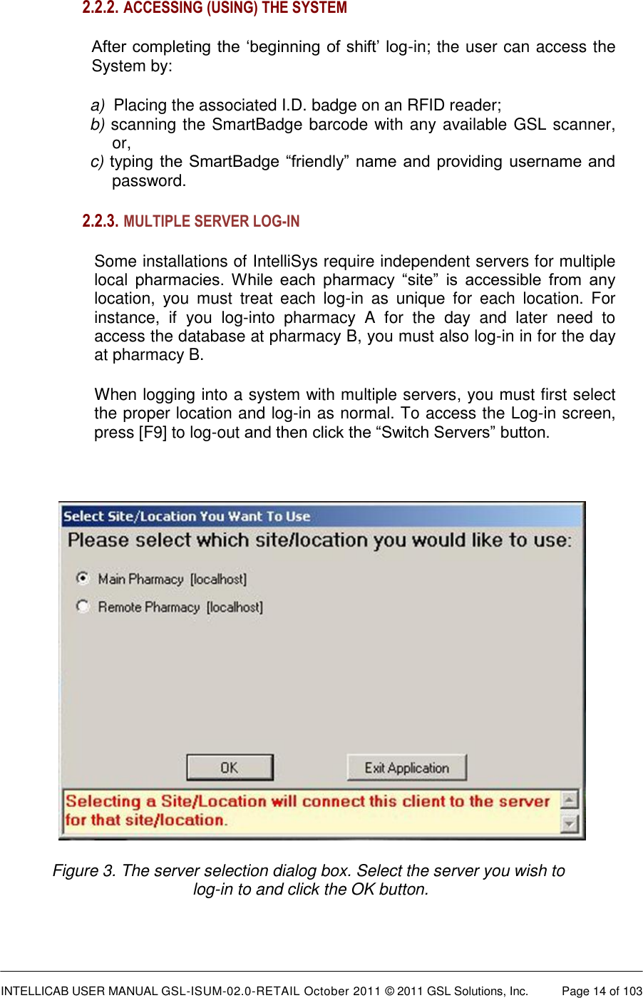  INTELLICAB USER MANUAL GSL-ISUM-02.0-RETAIL October 2011 © 2011 GSL Solutions, Inc.   Page 14 of 103   2.2.2.  ACCESSING (USING) THE SYSTEM   After completing the ‘beginning of shift’ log-in; the user can access the System by:  a)  Placing the associated I.D. badge on an RFID reader;  b) scanning the SmartBadge barcode with any available GSL scanner,   or,  c) typing the SmartBadge “friendly” name and providing  username and password. 2.2.3.  MULTIPLE SERVER LOG-IN  Some installations of IntelliSys require independent servers for multiple local  pharmacies.  While  each  pharmacy  “site”  is  accessible  from  any location,  you  must  treat  each  log-in  as  unique  for  each  location.  For instance,  if  you  log-into  pharmacy  A  for  the  day  and  later  need  to access the database at pharmacy B, you must also log-in in for the day at pharmacy B. When logging into a system with multiple servers, you must first select the proper location and log-in as normal. To access the Log-in screen, press [F9] to log-out and then click the “Switch Servers” button.   Figure 3. The server selection dialog box. Select the server you wish to  log-in to and click the OK button. 