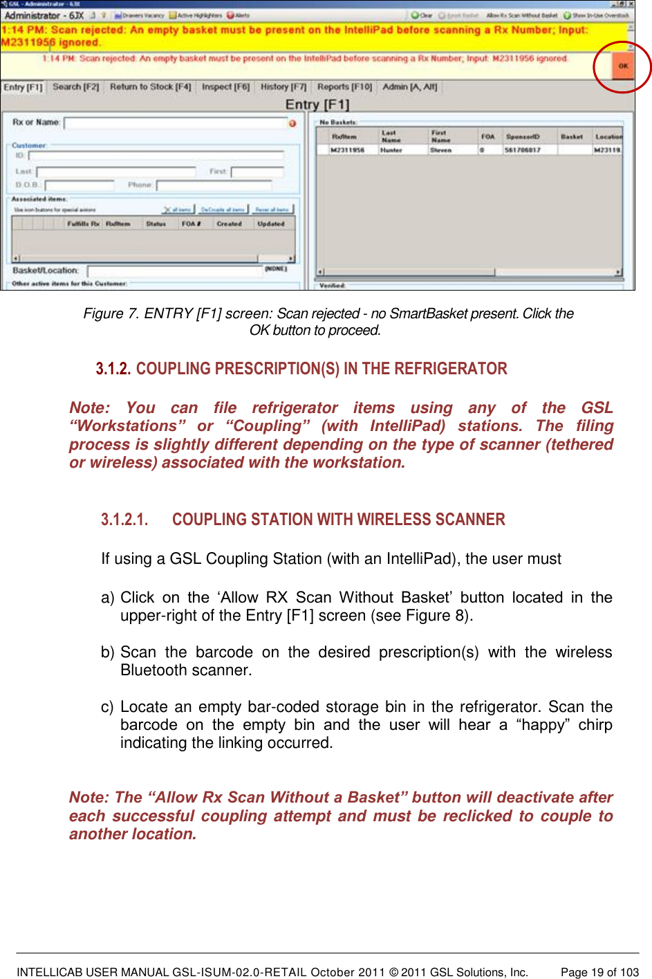  INTELLICAB USER MANUAL GSL-ISUM-02.0-RETAIL October 2011 © 2011 GSL Solutions, Inc.   Page 19 of 103   Figure 7. ENTRY [F1] screen: Scan rejected - no SmartBasket present. Click the  OK button to proceed. 3.1.2.  COUPLING PRESCRIPTION(S) IN THE REFRIGERATOR Note:  You  can  file  refrigerator  items  using  any  of  the  GSL “Workstations”  or  “Coupling”  (with  IntelliPad)  stations.  The  filing process is slightly different depending on the type of scanner (tethered or wireless) associated with the workstation.  3.1.2.1. COUPLING STATION WITH WIRELESS SCANNER  If using a GSL Coupling Station (with an IntelliPad), the user must  a) Click  on  the  ‘Allow  RX  Scan  Without  Basket’  button  located  in  the upper-right of the Entry [F1] screen (see Figure 8).  b) Scan  the  barcode  on  the  desired  prescription(s)  with  the  wireless Bluetooth scanner.  c) Locate an empty bar-coded storage bin in the refrigerator. Scan the barcode  on  the  empty  bin  and  the  user  will  hear  a  “happy”  chirp indicating the linking occurred.    Note: The “Allow Rx Scan Without a Basket” button will deactivate after each successful  coupling attempt and  must be  reclicked to couple to another location.  