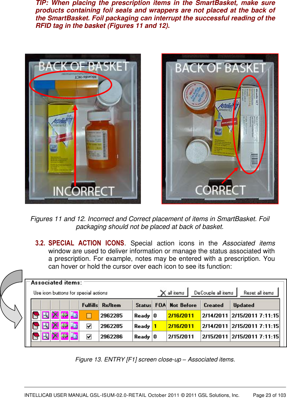  INTELLICAB USER MANUAL GSL-ISUM-02.0-RETAIL October 2011 © 2011 GSL Solutions, Inc.   Page 23 of 103   TIP:  When  placing  the  prescription items  in  the  SmartBasket,  make  sure products containing foil seals and wrappers are not placed at the back of the SmartBasket. Foil packaging can interrupt the successful reading of the RFID tag in the basket (Figures 11 and 12).            Figures 11 and 12. Incorrect and Correct placement of items in SmartBasket. Foil packaging should not be placed at back of basket. 3.2. SPECIAL  ACTION  ICONS.  Special  action  icons  in  the  Associated  items window are used to deliver information or manage the status associated with a prescription. For example, notes may be entered with a prescription. You can hover or hold the cursor over each icon to see its function:  Figure 13. ENTRY [F1] screen close-up – Associated items. 