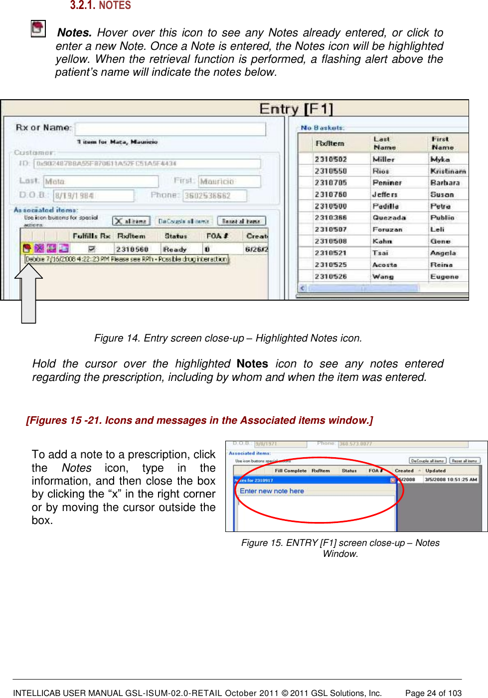  INTELLICAB USER MANUAL GSL-ISUM-02.0-RETAIL October 2011 © 2011 GSL Solutions, Inc.   Page 24 of 103   [Figures 15 -21. Icons and messages in the Associated items window.] 3.2.1.  NOTES  Notes. Hover over this icon to see any Notes already entered, or click to enter a new Note. Once a Note is entered, the Notes icon will be highlighted yellow. When the retrieval function is performed, a flashing alert above the patient’s name will indicate the notes below.   Figure 14. Entry screen close-up – Highlighted Notes icon.  Hold  the  cursor  over  the  highlighted  Notes  icon  to  see  any  notes  entered regarding the prescription, including by whom and when the item was entered.      To add a note to a prescription, click the  Notes  icon,  type  in  the information, and then close the box by clicking the “x” in the right corner or by moving the cursor outside the box. Figure 15. ENTRY [F1] screen close-up – Notes Window.    