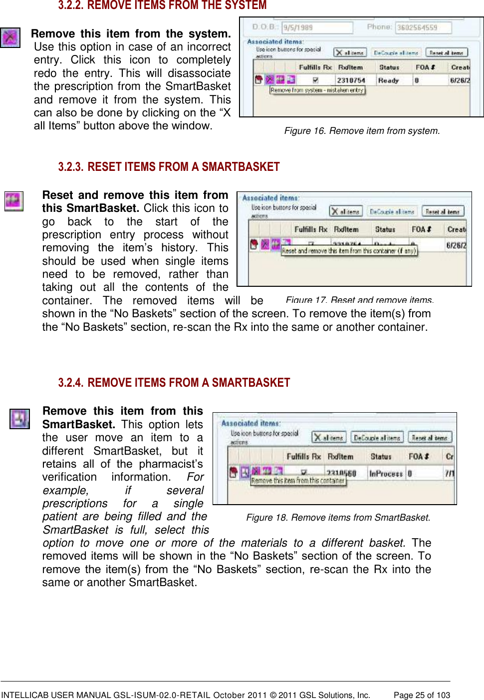  INTELLICAB USER MANUAL GSL-ISUM-02.0-RETAIL October 2011 © 2011 GSL Solutions, Inc.   Page 25 of 103   Figure 16. Remove item from system.  Figure 18. Remove items from SmartBasket.  Figure 17. Reset and remove items. 3.2.2.  REMOVE ITEMS FROM THE SYSTEM Remove  this  item  from  the  system. Use this option in case of an incorrect entry.  Click  this  icon  to  completely redo  the  entry.  This  will  disassociate the prescription from the SmartBasket and  remove  it  from  the  system.  This can also be done by clicking on the “X all Items” button above the window.   3.2.3.  RESET ITEMS FROM A SMARTBASKET Reset and  remove this item from this SmartBasket. Click this icon to go  back  to  the  start  of  the prescription  entry  process  without removing  the  item’s  history.  This should  be  used  when  single  items need  to  be  removed,  rather  than taking  out  all  the  contents  of  the container.  The  removed  items  will  be shown in the “No Baskets” section of the screen. To remove the item(s) from the “No Baskets” section, re-scan the Rx into the same or another container.  3.2.4.  REMOVE ITEMS FROM A SMARTBASKET Remove  this  item  from  this SmartBasket.  This  option  lets the  user  move  an  item  to  a different  SmartBasket,  but  it retains  all  of  the  pharmacist’s verification  information.  For example,  if  several prescriptions  for  a  single patient  are  being  filled  and  the SmartBasket  is  full,  select  this option  to  move  one  or  more  of  the  materials  to  a  different  basket.  The removed items will be shown in the “No Baskets” section of the screen. To remove  the  item(s)  from  the  “No  Baskets”  section,  re-scan the Rx into the same or another SmartBasket.    
