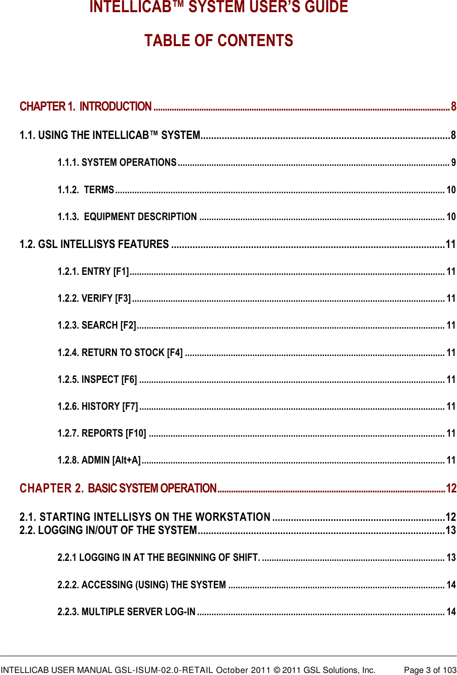  INTELLICAB USER MANUAL GSL-ISUM-02.0-RETAIL October 2011 © 2011 GSL Solutions, Inc.   Page 3 of 103    INTELLICAB™ SYSTEM USER’S GUIDE TABLE OF CONTENTS  CHAPTER 1.  INTRODUCTION .................................................................................................................................. 8 1.1. USING THE INTELLICAB™ SYSTEM.............................................................................................. 8 1.1.1. SYSTEM OPERATIONS ................................................................................................................. 9 1.1.2.  TERMS ......................................................................................................................................... 10 1.1.3.  EQUIPMENT DESCRIPTION ...................................................................................................... 10 1.2. GSL INTELLISYS FEATURES ....................................................................................................... 11 1.2.1. ENTRY [F1] ................................................................................................................................... 11 1.2.2. VERIFY [F3] .................................................................................................................................. 11 1.2.3. SEARCH [F2] ................................................................................................................................ 11 1.2.4. RETURN TO STOCK [F4] ............................................................................................................ 11 1.2.5. INSPECT [F6] ............................................................................................................................... 11 1.2.6. HISTORY [F7] ............................................................................................................................... 11 1.2.7. REPORTS [F10] ........................................................................................................................... 11 1.2.8. ADMIN [Alt+A] .............................................................................................................................. 11 CHAPTER 2. BASIC SYSTEM OPERATION .................................................................................................... 12 2.1. STARTING INTELLISYS ON THE WORKSTATION ................................................................. 12 2.2. LOGGING IN/OUT OF THE SYSTEM ............................................................................................. 13 2.2.1 LOGGING IN AT THE BEGINNING OF SHIFT. ............................................................................ 13 2.2.2. ACCESSING (USING) THE SYSTEM .......................................................................................... 14 2.2.3. MULTIPLE SERVER LOG-IN ....................................................................................................... 14 
