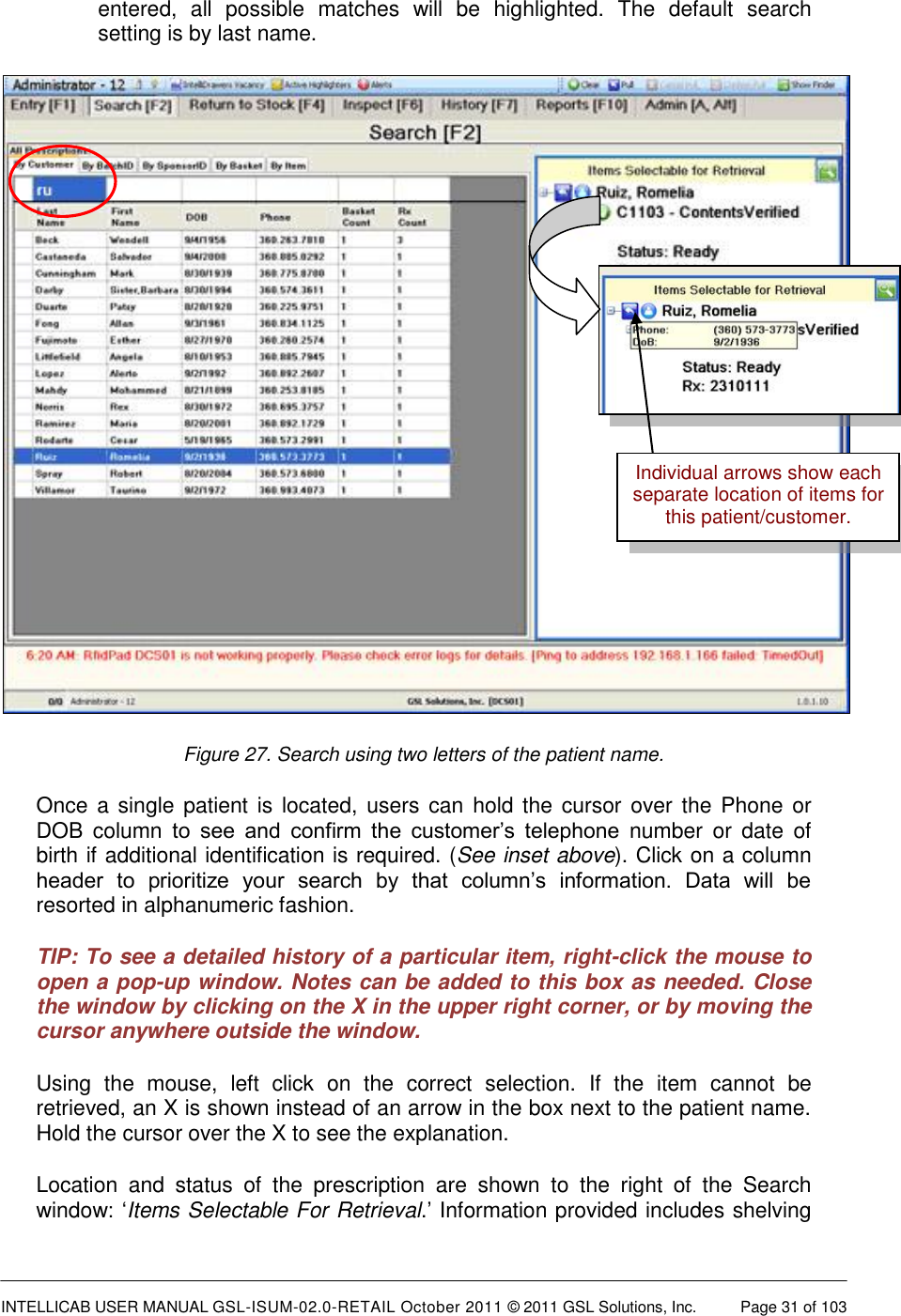  INTELLICAB USER MANUAL GSL-ISUM-02.0-RETAIL October 2011 © 2011 GSL Solutions, Inc.   Page 31 of 103   entered,  all  possible  matches  will  be  highlighted.  The  default  search setting is by last name.  Figure 27. Search using two letters of the patient name. Once a single patient is located, users  can hold the cursor over the Phone or DOB  column  to  see  and  confirm  the  customer’s  telephone  number  or  date  of birth if additional identification is required. (See inset above). Click on a column header  to  prioritize  your  search  by  that  column’s  information.  Data  will  be resorted in alphanumeric fashion. TIP: To see a detailed history of a particular item, right-click the mouse to open a pop-up window. Notes can be added to this box as needed. Close the window by clicking on the X in the upper right corner, or by moving the cursor anywhere outside the window. Using  the  mouse,  left  click  on  the  correct  selection.  If  the  item  cannot  be retrieved, an X is shown instead of an arrow in the box next to the patient name. Hold the cursor over the X to see the explanation. Location  and  status  of  the  prescription  are  shown  to  the  right  of  the  Search window: ‘Items Selectable For Retrieval.’ Information provided includes shelving Individual arrows show each separate location of items for this patient/customer. 