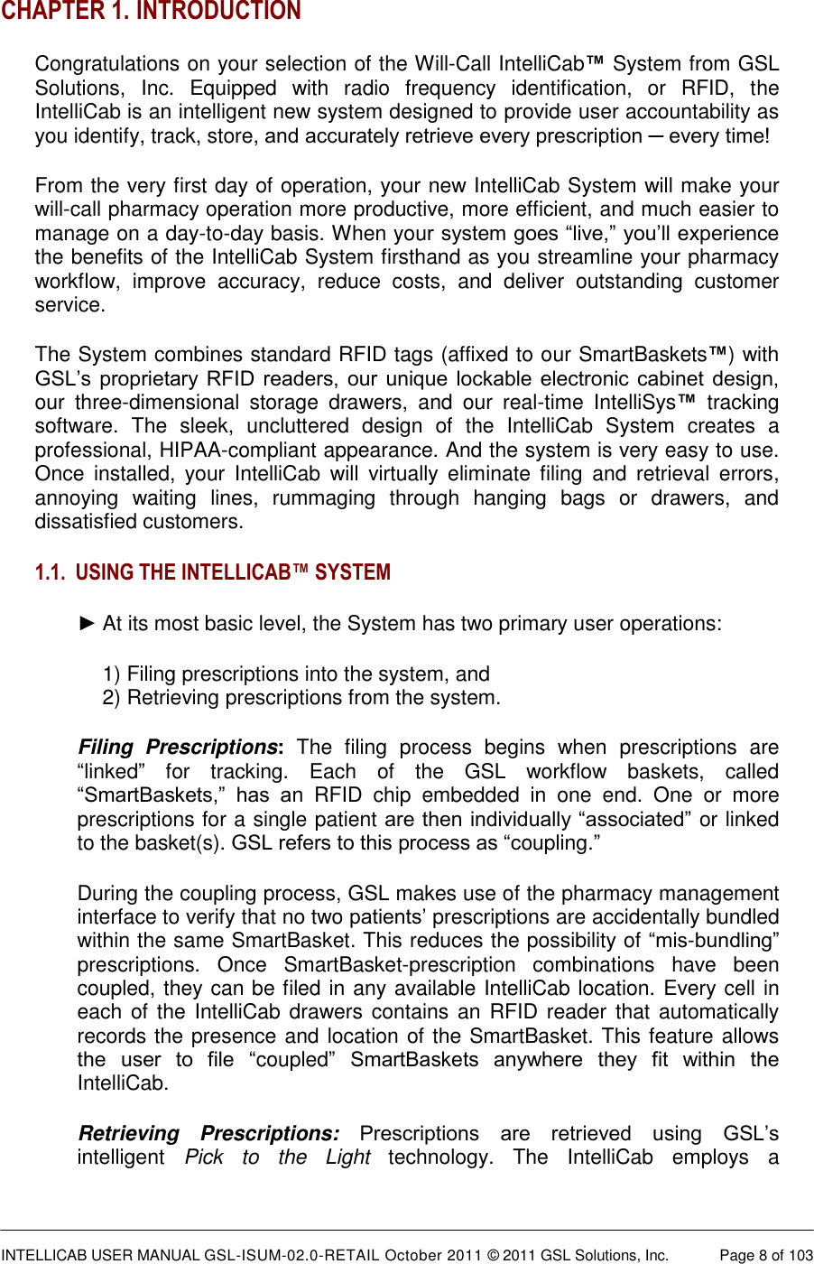  INTELLICAB USER MANUAL GSL-ISUM-02.0-RETAIL October 2011 © 2011 GSL Solutions, Inc.   Page 8 of 103   CHAPTER 1. INTRODUCTION Congratulations on your selection of the Will-Call IntelliCab™ System from GSL Solutions,  Inc.  Equipped  with  radio  frequency  identification,  or  RFID,  the IntelliCab is an intelligent new system designed to provide user accountability as you identify, track, store, and accurately retrieve every prescription ─ every time! From the very first day of operation, your new IntelliCab System will make your will-call pharmacy operation more productive, more efficient, and much easier to manage on a day-to-day basis. When your system goes “live,” you’ll experience the benefits of the IntelliCab System firsthand as you streamline your pharmacy workflow,  improve  accuracy,  reduce  costs,  and  deliver  outstanding  customer service. The System combines standard RFID tags (affixed to our SmartBaskets™) with GSL’s proprietary  RFID  readers, our  unique lockable  electronic  cabinet  design, our  three-dimensional  storage  drawers,  and  our  real-time  IntelliSys™  tracking software.  The  sleek,  uncluttered  design  of  the  IntelliCab  System  creates  a professional, HIPAA-compliant appearance. And the system is very easy to use. Once  installed,  your  IntelliCab  will  virtually  eliminate  filing  and  retrieval  errors, annoying  waiting  lines,  rummaging  through  hanging  bags  or  drawers,  and dissatisfied customers. 1.1. USING THE INTELLICAB™ SYSTEM ► At its most basic level, the System has two primary user operations: 1) Filing prescriptions into the system, and  2) Retrieving prescriptions from the system. Filing  Prescriptions:  The  filing  process  begins  when  prescriptions  are “linked”  for  tracking.  Each  of  the  GSL  workflow  baskets,  called “SmartBaskets,”  has  an  RFID  chip  embedded  in  one  end.  One  or  more prescriptions for a single patient are then individually “associated” or linked to the basket(s). GSL refers to this process as “coupling.” During the coupling process, GSL makes use of the pharmacy management interface to verify that no two patients’ prescriptions are accidentally bundled within the same SmartBasket. This reduces the possibility of “mis-bundling” prescriptions.  Once  SmartBasket-prescription  combinations  have  been coupled, they can be filed in any available IntelliCab location. Every cell in each of the  IntelliCab drawers contains an RFID reader that automatically records the presence and location of the SmartBasket. This feature allows the  user  to  file  “coupled”  SmartBaskets  anywhere  they  fit  within  the IntelliCab. Retrieving  Prescriptions:  Prescriptions  are  retrieved  using  GSL’s intelligent  Pick  to  the  Light  technology.  The  IntelliCab  employs  a 