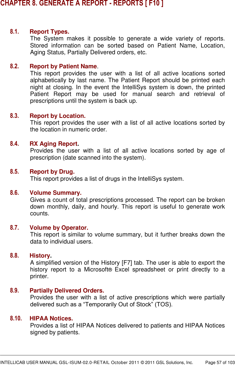  INTELLICAB USER MANUAL GSL-ISUM-02.0-RETAIL October 2011 &copy; 2011 GSL Solutions, Inc.   Page 57 of 103   CHAPTER 8. GENERATE A REPORT - REPORTS [ F10 ]   8.1. Report Types.  The  System  makes  it  possible  to  generate  a  wide  variety  of  reports. Stored  information  can  be  sorted  based  on  Patient  Name,  Location, Aging Status, Partially Delivered orders, etc.  8.2. Report by Patient Name.  This  report  provides  the  user  with  a  list  of  all  active  locations  sorted alphabetically by last name. The Patient Report should be printed each night at closing. In  the event the IntelliSys system  is  down, the  printed Patient  Report  may  be  used  for  manual  search  and  retrieval  of prescriptions until the system is back up. 8.3. Report by Location.  This report provides the user with a list of all active locations sorted by the location in numeric order.  8.4. RX Aging Report.  Provides  the  user  with  a  list  of  all  active  locations  sorted  by  age  of prescription (date scanned into the system).  8.5. Report by Drug.   This report provides a list of drugs in the IntelliSys system.  8.6. Volume Summary.  Gives a count of total prescriptions processed. The report can be broken down monthly, daily, and hourly. This report is useful  to generate work counts.  8.7. Volume by Operator.  This report is similar to volume summary, but it further breaks down the data to individual users.  8.8. History.  A simplified version of the History [F7] tab. The user is able to export the history  report  to  a  Microsoft&reg;  Excel  spreadsheet  or  print  directly  to  a printer.  8.9. Partially Delivered Orders.   Provides the user with a list of active prescriptions which were partially delivered such as a &ldquo;Temporarily Out of Stock&rdquo; (TOS).  8.10. HIPAA Notices.  Provides a list of HIPAA Notices delivered to patients and HIPAA Notices signed by patients.  