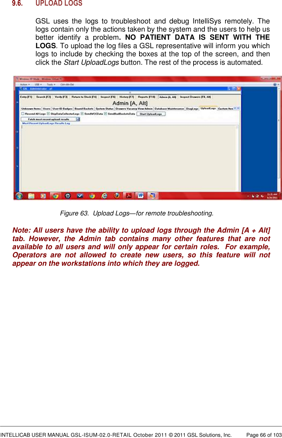  INTELLICAB USER MANUAL GSL-ISUM-02.0-RETAIL October 2011 &copy; 2011 GSL Solutions, Inc.   Page 66 of 103   9.6. UPLOAD LOGS  GSL  uses  the  logs  to  troubleshoot  and  debug  IntelliSys  remotely.  The logs contain only the actions taken by the system and the users to help us better  identify  a  problem.  NO  PATIENT  DATA  IS  SENT  WITH  THE LOGS. To upload the log files a GSL representative will inform you which logs to include by checking the boxes at the top of the screen, and then click the Start UploadLogs button. The rest of the process is automated.  Figure 63.  Upload Logs&mdash;for remote troubleshooting.  Note: All users have the ability to upload logs through the Admin [A + Alt] tab.  However,  the  Admin  tab  contains  many  other  features  that  are  not available to all users and will only appear for certain roles.  For example, Operators  are  not  allowed  to  create  new  users,  so  this  feature  will  not appear on the workstations into which they are logged. 