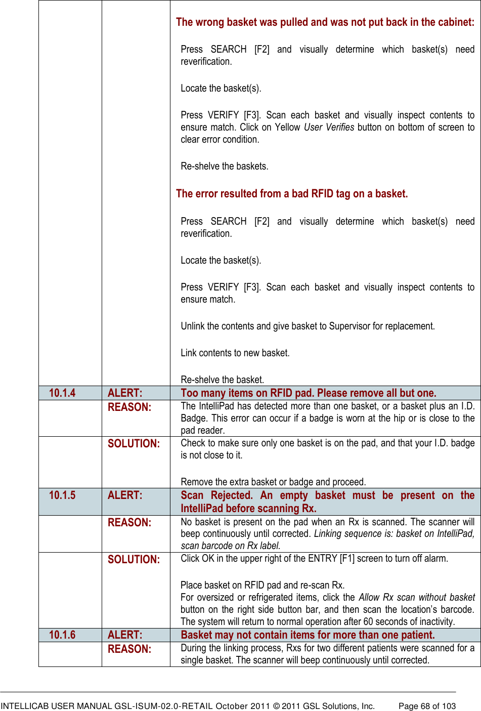  INTELLICAB USER MANUAL GSL-ISUM-02.0-RETAIL October 2011 &copy; 2011 GSL Solutions, Inc.   Page 68 of 103   The wrong basket was pulled and was not put back in the cabinet: Press  SEARCH  [F2]  and  visually  determine  which  basket(s)  need reverification. Locate the basket(s). Press  VERIFY  [F3].  Scan  each  basket  and  visually  inspect  contents  to ensure match. Click on Yellow User Verifies button on bottom of screen to clear error condition. Re-shelve the baskets. The error resulted from a bad RFID tag on a basket. Press  SEARCH  [F2]  and  visually  determine  which  basket(s)  need reverification. Locate the basket(s). Press  VERIFY  [F3].  Scan  each  basket  and  visually  inspect  contents  to ensure match. Unlink the contents and give basket to Supervisor for replacement. Link contents to new basket. Re-shelve the basket. 10.1.4 ALERT: Too many items on RFID pad. Please remove all but one.  REASON: The IntelliPad has detected more than one basket, or a basket plus an I.D. Badge. This error can occur if a badge is worn at the hip or is close to the pad reader.  SOLUTION: Check to make sure only one basket is on the pad, and that your I.D. badge is not close to it. Remove the extra basket or badge and proceed. 10.1.5 ALERT: Scan  Rejected.  An  empty  basket  must  be  present  on  the IntelliPad before scanning Rx.  REASON: No basket is present on the pad when an  Rx is scanned. The scanner will beep continuously until corrected. Linking sequence is: basket on IntelliPad, scan barcode on Rx label.  SOLUTION: Click OK in the upper right of the ENTRY [F1] screen to turn off alarm. Place basket on RFID pad and re-scan Rx. For oversized  or  refrigerated items,  click  the  Allow Rx  scan  without basket button  on  the  right  side  button  bar,  and  then  scan  the  location&rsquo;s  barcode. The system will return to normal operation after 60 seconds of inactivity. 10.1.6 ALERT: Basket may not contain items for more than one patient.  REASON: During the linking process, Rxs for two different patients were scanned for a single basket. The scanner will beep continuously until corrected. 