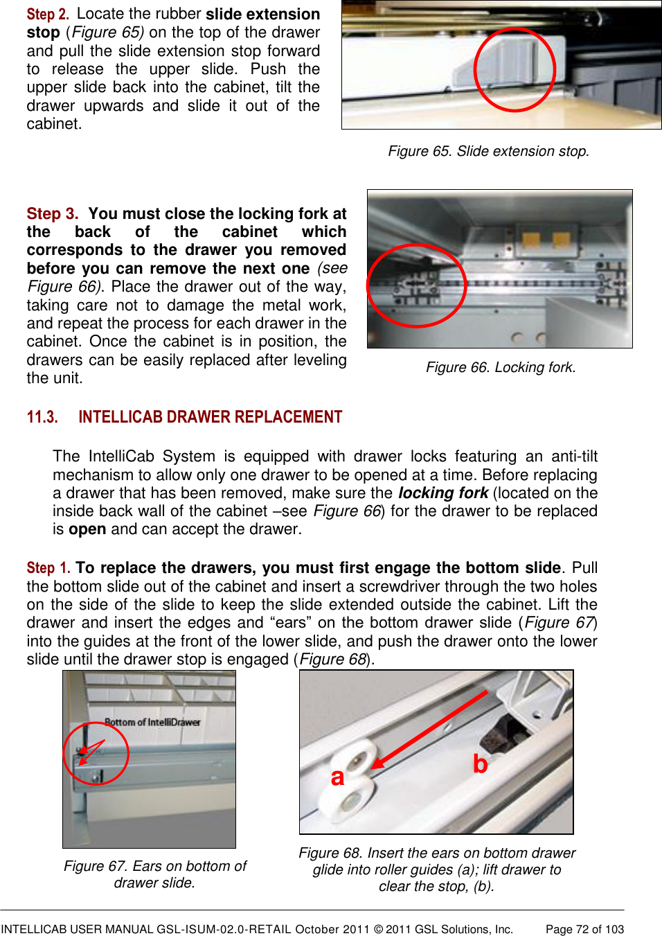  INTELLICAB USER MANUAL GSL-ISUM-02.0-RETAIL October 2011 &copy; 2011 GSL Solutions, Inc.   Page 72 of 103   Figure 65. Slide extension stop. Figure 66. Locking fork.  Figure 68. Insert the ears on bottom drawer glide into roller guides (a); lift drawer to clear the stop, (b). a b  Figure 67. Ears on bottom of drawer slide.  Step 2.  Locate the rubber slide extension stop (Figure 65) on the top of the drawer and pull the slide extension stop forward to  release  the  upper  slide.  Push  the upper slide back into the cabinet, tilt the drawer  upwards  and  slide  it  out  of  the cabinet.   Step 3.  You must close the locking fork at the  back  of  the  cabinet  which corresponds  to  the  drawer  you  removed before you can remove the next one (see Figure 66). Place the drawer out of the way, taking  care  not  to  damage  the  metal  work, and repeat the process for each drawer in the cabinet. Once the  cabinet is  in  position,  the drawers can be easily replaced after leveling the unit. 11.3. INTELLICAB DRAWER REPLACEMENT The  IntelliCab  System  is  equipped  with  drawer  locks  featuring  an  anti-tilt mechanism to allow only one drawer to be opened at a time. Before replacing a drawer that has been removed, make sure the locking fork (located on the inside back wall of the cabinet &ndash;see Figure 66) for the drawer to be replaced is open and can accept the drawer.  Step 1. To replace the drawers, you must first engage the bottom slide. Pull the bottom slide out of the cabinet and insert a screwdriver through the two holes on the side of the slide to keep the slide extended outside the cabinet. Lift the drawer and insert the edges and &ldquo;ears&rdquo; on  the bottom drawer slide (Figure 67) into the guides at the front of the lower slide, and push the drawer onto the lower slide until the drawer stop is engaged (Figure 68).      