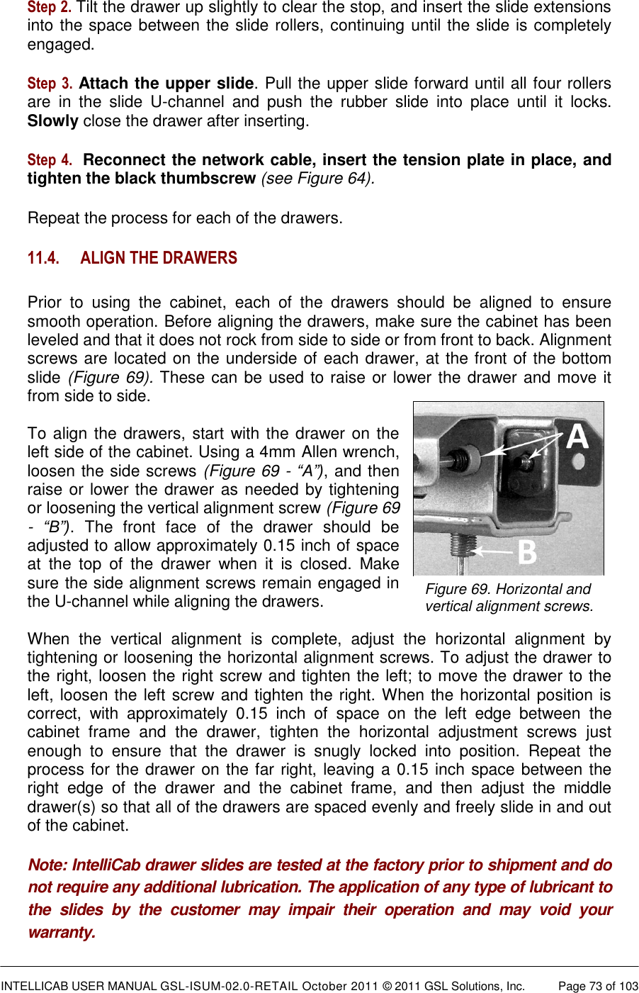  INTELLICAB USER MANUAL GSL-ISUM-02.0-RETAIL October 2011 &copy; 2011 GSL Solutions, Inc.   Page 73 of 103   Figure 69. Horizontal and  vertical alignment screws.  Step 2. Tilt the drawer up slightly to clear the stop, and insert the slide extensions into the space between the slide rollers, continuing until the slide is completely engaged.  Step 3.  Attach the upper slide. Pull the upper slide forward until all four rollers are  in  the  slide  U-channel  and  push  the  rubber  slide  into  place  until  it  locks. Slowly close the drawer after inserting.  Step 4.  Reconnect the network cable, insert the tension plate in place, and tighten the black thumbscrew (see Figure 64). Repeat the process for each of the drawers. 11.4. ALIGN THE DRAWERS Prior  to  using  the  cabinet,  each  of  the  drawers  should  be  aligned  to  ensure smooth operation. Before aligning the drawers, make sure the cabinet has been leveled and that it does not rock from side to side or from front to back. Alignment screws are located on the underside of each drawer, at the front of the bottom slide (Figure 69). These can be used to raise or lower the drawer and move it from side to side.  To align the drawers, start with the drawer on the left side of the cabinet. Using a 4mm Allen wrench, loosen the side screws (Figure 69 - &ldquo;A&rdquo;), and then raise or lower the drawer as needed by tightening or loosening the vertical alignment screw (Figure 69 -  &ldquo;B&rdquo;).  The  front  face  of  the  drawer  should  be adjusted to allow approximately 0.15 inch of space at  the  top  of  the  drawer  when  it  is  closed.  Make sure the side alignment screws remain engaged in the U-channel while aligning the drawers.   When  the  vertical  alignment  is  complete,  adjust  the  horizontal  alignment  by tightening or loosening the horizontal alignment screws. To adjust the drawer to the right, loosen the right screw and tighten the left; to move the drawer to the left, loosen the left screw and tighten the right. When the horizontal position is correct,  with  approximately  0.15  inch  of  space  on  the  left  edge  between  the cabinet  frame  and  the  drawer,  tighten  the  horizontal  adjustment  screws  just enough  to  ensure  that  the  drawer  is  snugly  locked  into  position.  Repeat  the process for the drawer on the far right, leaving a 0.15 inch space between the right  edge  of  the  drawer  and  the  cabinet  frame,  and  then  adjust  the  middle drawer(s) so that all of the drawers are spaced evenly and freely slide in and out of the cabinet. Note: IntelliCab drawer slides are tested at the factory prior to shipment and do not require any additional lubrication. The application of any type of lubricant to the  slides  by  the  customer  may  impair  their  operation  and  may  void  your warranty. 
