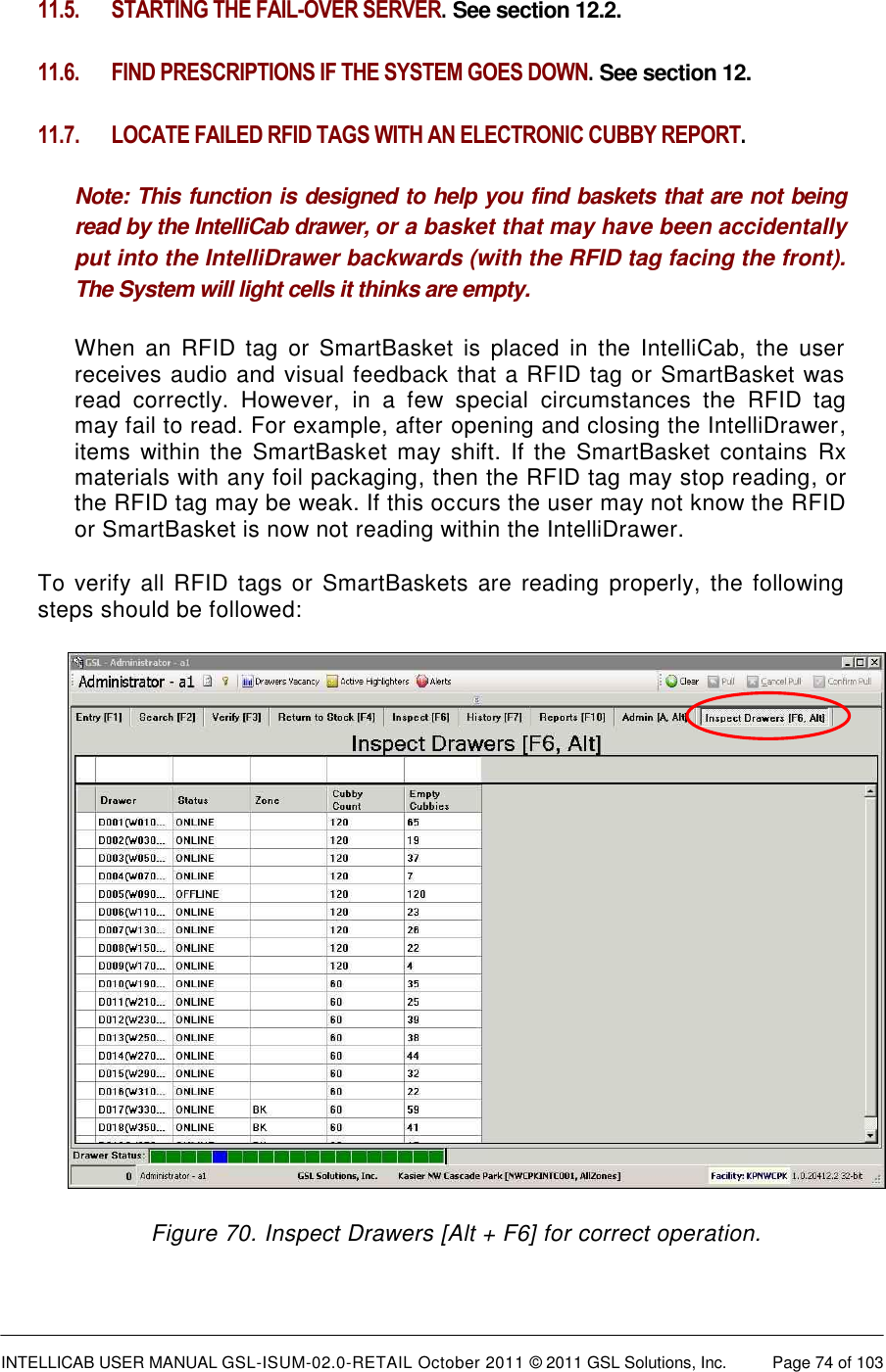  INTELLICAB USER MANUAL GSL-ISUM-02.0-RETAIL October 2011 © 2011 GSL Solutions, Inc.   Page 74 of 103   11.5.  STARTING THE FAIL-OVER SERVER. See section 12.2. 11.6.  FIND PRESCRIPTIONS IF THE SYSTEM GOES DOWN. See section 12. 11.7 .  LOCATE FAILED RFID TAGS WITH AN ELECTRONIC CUBBY REPORT. Note: This function is designed to help you find baskets that are not being read by the IntelliCab drawer, or a basket that may have been accidentally put into the IntelliDrawer backwards (with the RFID tag facing the front). The System will light cells it thinks are empty. When  an  RFID  tag  or  SmartBasket  is  placed  in  the  IntelliCab,  the  user receives audio and visual feedback that a RFID tag or SmartBasket was read  correctly.  However,  in  a  few  special  circumstances  the  RFID  tag may fail to read. For example, after opening and closing the IntelliDrawer, items  within  the  SmartBasket  may  shift. If the SmartBasket contains  Rx materials with any foil packaging, then the RFID tag may stop reading, or the RFID tag may be weak. If this occurs the user may not know the RFID or SmartBasket is now not reading within the IntelliDrawer.  To  verify all RFID tags  or SmartBaskets are  reading  properly,  the  following steps should be followed:  Figure 70. Inspect Drawers [Alt + F6] for correct operation. 
