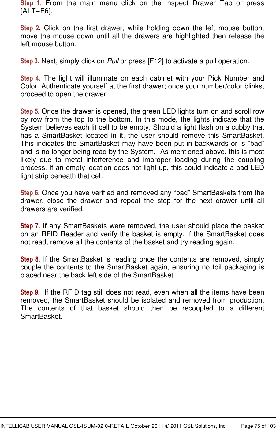  INTELLICAB USER MANUAL GSL-ISUM-02.0-RETAIL October 2011 &copy; 2011 GSL Solutions, Inc.   Page 75 of 103   Step  1. From  the  main  menu  click  on  the  Inspect  Drawer  Tab  or  press [ALT+F6]. Step  2.  Click  on  the  first  drawer,  while  holding  down  the  left  mouse  button, move the mouse down until all the drawers are highlighted then release the left mouse button. Step 3. Next, simply click on Pull or press [F12] to activate a pull operation. Step  4. The  light  will  illuminate  on  each  cabinet  with  your  Pick  Number  and Color. Authenticate yourself at the first drawer; once your number/color blinks, proceed to open the drawer. Step 5. Once the drawer is opened, the green LED lights turn on and scroll row by row from the top to the bottom. In this  mode, the lights indicate that the System believes each lit cell to be empty. Should a light flash on a cubby that has  a  SmartBasket  located  in  it,  the  user  should  remove  this  SmartBasket. This indicates the SmartBasket may have been put in backwards or is &ldquo;bad&rdquo; and is no longer being read by the System.  As mentioned above, this is most likely  due  to  metal  interference  and  improper  loading  during  the  coupling process. If an empty location does not light up, this could indicate a bad LED light strip beneath that cell. Step 6. Once you have verified and removed any &ldquo;bad&rdquo; SmartBaskets from the drawer,  close  the  drawer  and  repeat  the  step  for  the  next  drawer  until  all drawers are verified.  Step 7. If any SmartBaskets were removed, the user should place the basket on an RFID Reader and verify the basket is empty. If the SmartBasket does not read, remove all the contents of the basket and try reading again.  Step 8. If the SmartBasket is reading once the contents are removed, simply couple the contents to the SmartBasket again, ensuring no foil packaging is placed near the back left side of the SmartBasket.  Step 9.  If the RFID tag still does not read, even when all the items have been removed, the SmartBasket should be isolated and removed from production. The  contents  of  that  basket  should  then  be  recoupled  to a  different SmartBasket. 
