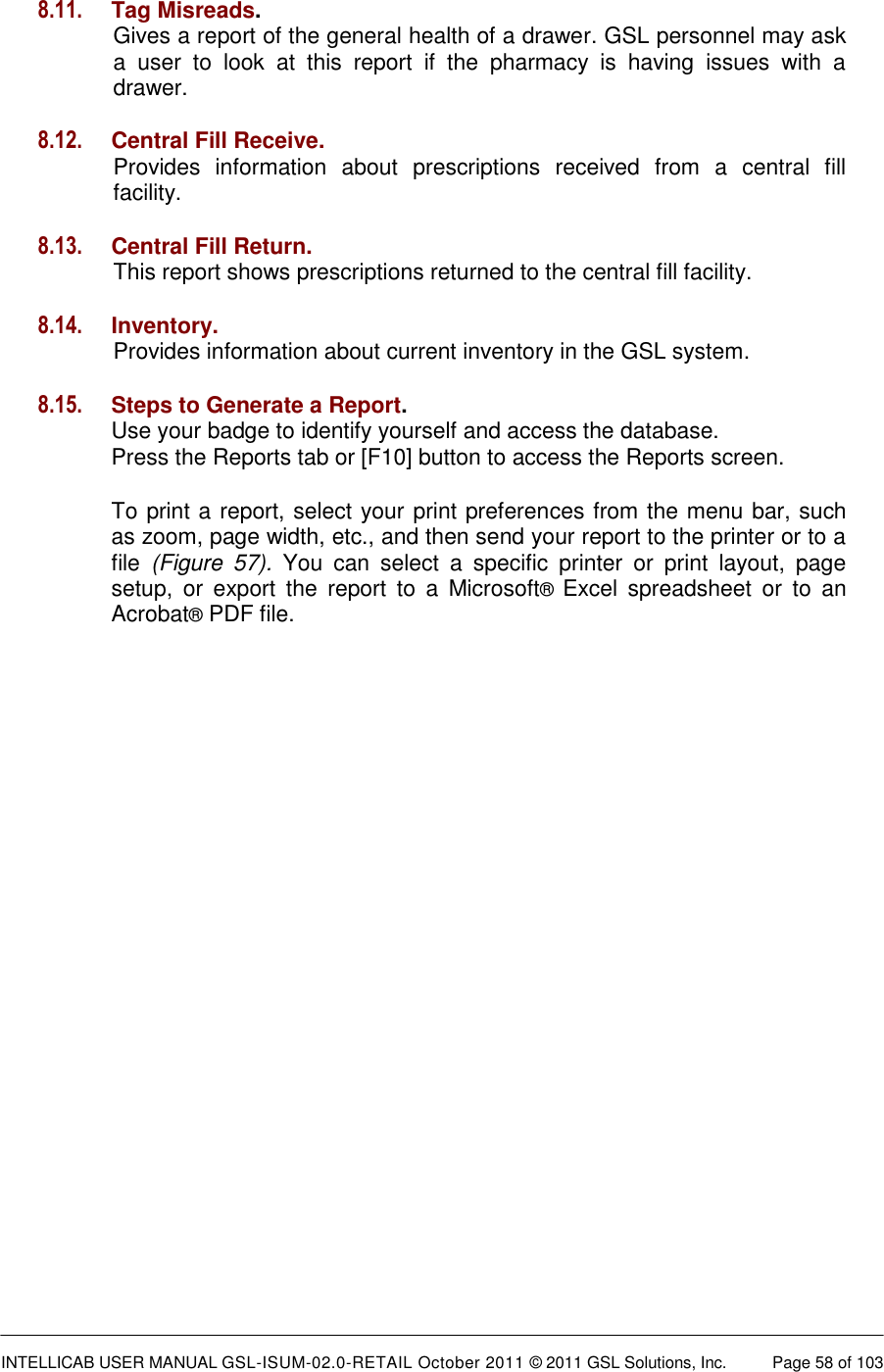 INTELLICAB USER MANUAL GSL-ISUM-02.0-RETAIL October 2011 &copy; 2011 GSL Solutions, Inc.   Page 58 of 103   8.11. Tag Misreads.   Gives a report of the general health of a drawer. GSL personnel may ask a  user  to  look  at  this  report  if  the  pharmacy  is  having  issues  with  a drawer.  8.12. Central Fill Receive.  Provides  information  about  prescriptions  received  from  a  central  fill facility.  8.13. Central Fill Return.  This report shows prescriptions returned to the central fill facility.  8.14. Inventory.  Provides information about current inventory in the GSL system.  8.15. Steps to Generate a Report. Use your badge to identify yourself and access the database.  Press the Reports tab or [F10] button to access the Reports screen. To print a report, select your print preferences from the menu bar, such as zoom, page width, etc., and then send your report to the printer or to a file  (Figure  57).  You  can  select  a  specific  printer  or  print  layout,  page setup,  or  export  the  report  to  a  Microsoft&reg;  Excel  spreadsheet  or  to  an Acrobat&reg; PDF file.  