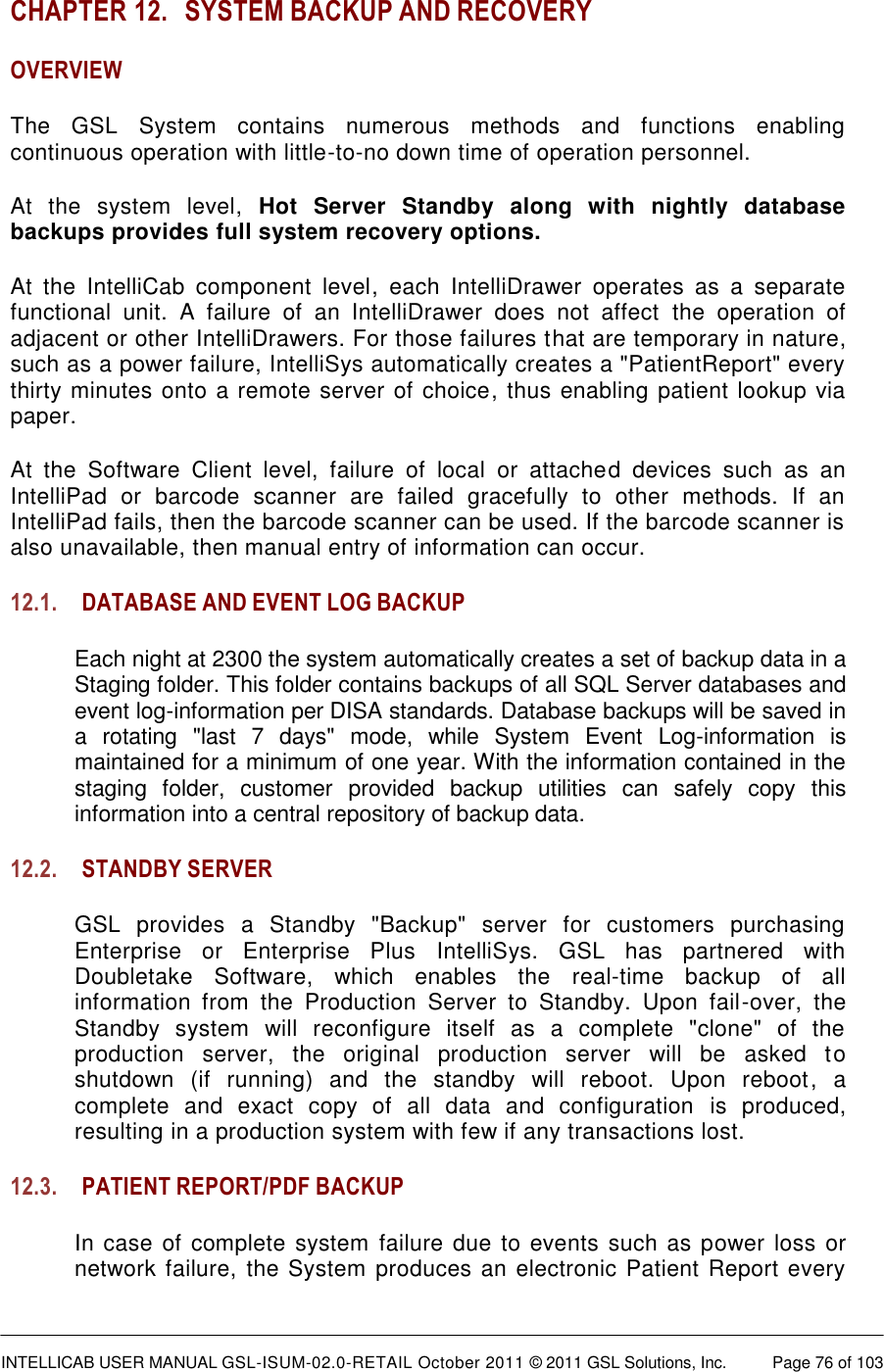  INTELLICAB USER MANUAL GSL-ISUM-02.0-RETAIL October 2011 &copy; 2011 GSL Solutions, Inc.   Page 76 of 103   CHAPTER 12. SYSTEM BACKUP AND RECOVERY OVERVIEW The  GSL  System  contains  numerous  methods  and  functions  enabling continuous operation with little-to-no down time of operation personnel.  At  the  system  level,  Hot  Server  Standby  along  with  nightly  database backups provides full system recovery options.  At  the  IntelliCab  component  level,  each  IntelliDrawer  operates  as  a  separate functional  unit.  A  failure  of  an  IntelliDrawer  does  not  affect  the  operation  of adjacent or other IntelliDrawers. For those failures that are temporary in nature, such as a power failure, IntelliSys automatically creates a "PatientReport" every thirty minutes onto a remote server of choice, thus enabling patient lookup via paper.  At  the  Software  Client  level,  failure  of  local  or  attached  devices  such  as  an IntelliPad  or  barcode  scanner  are  failed  gracefully  to  other  methods.  If  an IntelliPad fails, then the barcode scanner can be used. If the barcode scanner is also unavailable, then manual entry of information can occur. 12.1. DATABASE AND EVENT LOG BACKUP Each night at 2300 the system automatically creates a set of backup data in a Staging folder. This folder contains backups of all SQL Server databases and event log-information per DISA standards. Database backups will be saved in a  rotating  "last  7  days"  mode,  while  System  Event  Log-information  is maintained for a minimum of one year. With the information contained in the staging  folder,  customer  provided  backup  utilities  can  safely  copy  this information into a central repository of backup data. 12.2. STANDBY SERVER GSL  provides  a  Standby  "Backup"  server  for  customers  purchasing Enterprise  or  Enterprise  Plus  IntelliSys.  GSL  has  partnered  with Doubletake  Software,  which  enables  the  real-time  backup  of  all information  from  the  Production  Server  to  Standby.  Upon  fail-over,  the Standby  system  will  reconfigure  itself  as  a  complete  "clone"  of  the production  server,  the  original  production  server  will  be  asked  to shutdown  (if  running)  and  the  standby  will  reboot.  Upon  reboot,  a complete  and  exact  copy  of  all  data  and  configuration  is  produced, resulting in a production system with few if any transactions lost. 12.3. PATIENT REPORT/PDF BACKUP In case of complete system failure due to  events such as power loss or network failure, the System produces an electronic Patient Report every 