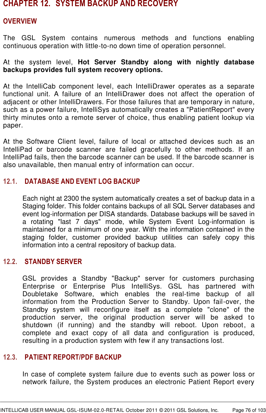  INTELLICAB USER MANUAL GSL-ISUM-02.0-RETAIL October 2011 © 2011 GSL Solutions, Inc.   Page 76 of 103   CHAPTER 12. SYSTEM BACKUP AND RECOVERY OVERVIEW The  GSL  System  contains  numerous  methods  and  functions  enabling continuous operation with little-to-no down time of operation personnel.  At  the  system  level,  Hot  Server  Standby  along  with  nightly  database backups provides full system recovery options.  At  the  IntelliCab  component  level,  each  IntelliDrawer  operates  as  a  separate functional  unit.  A  failure  of  an  IntelliDrawer  does  not  affect  the  operation  of adjacent or other IntelliDrawers. For those failures that are temporary in nature, such as a power failure, IntelliSys automatically creates a &quot;PatientReport&quot; every thirty minutes onto a remote server of choice, thus enabling patient lookup via paper.  At  the  Software  Client  level,  failure  of  local  or  attached  devices  such  as  an IntelliPad  or  barcode  scanner  are  failed  gracefully  to  other  methods.  If  an IntelliPad fails, then the barcode scanner can be used. If the barcode scanner is also unavailable, then manual entry of information can occur. 12.1. DATABASE AND EVENT LOG BACKUP Each night at 2300 the system automatically creates a set of backup data in a Staging folder. This folder contains backups of all SQL Server databases and event log-information per DISA standards. Database backups will be saved in a  rotating  &quot;last  7  days&quot;  mode,  while  System  Event  Log-information  is maintained for a minimum of one year. With the information contained in the staging  folder,  customer  provided  backup  utilities  can  safely  copy  this information into a central repository of backup data. 12.2. STANDBY SERVER GSL  provides  a  Standby  &quot;Backup&quot;  server  for  customers  purchasing Enterprise  or  Enterprise  Plus  IntelliSys.  GSL  has  partnered  with Doubletake  Software,  which  enables  the  real-time  backup  of  all information  from  the  Production  Server  to  Standby.  Upon  fail-over,  the Standby  system  will  reconfigure  itself  as  a  complete  &quot;clone&quot;  of  the production  server,  the  original  production  server  will  be  asked  to shutdown  (if  running)  and  the  standby  will  reboot.  Upon  reboot,  a complete  and  exact  copy  of  all  data  and  configuration  is  produced, resulting in a production system with few if any transactions lost. 12.3. PATIENT REPORT/PDF BACKUP In case of complete system failure due to  events such as power loss or network failure, the System produces an electronic Patient Report every 