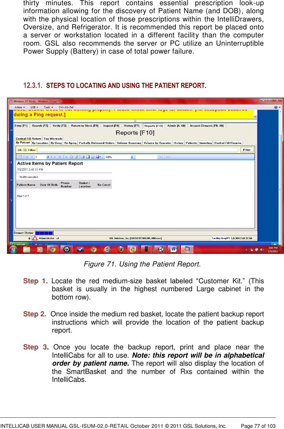  INTELLICAB USER MANUAL GSL-ISUM-02.0-RETAIL October 2011 &copy; 2011 GSL Solutions, Inc.   Page 77 of 103   thirty  minutes.  This  report  contains  essential  prescription  look-up information allowing for the discovery of Patient Name (and DOB), along with the physical location of those prescriptions within the IntelliDrawers, Oversize, and Refrigerator. It is recommended this report be placed onto a  server  or  workstation  located  in  a  different  facility  than  the  computer room.  GSL also recommends the server or PC  utilize an Uninterruptible Power Supply (Battery) in case of total power failure.  12.3.1. STEPS TO LOCATING AND USING THE PATIENT REPORT.  Figure 71. Using the Patient Report. Step  1. Locate  the  red  medium-size  basket  labeled  &ldquo;Customer  Kit.&rdquo;  (This basket  is  usually  in  the  highest  numbered  Large  cabinet  in  the bottom row).  Step 2.  Once inside the medium red basket, locate the patient backup report instructions  which  will  provide  the  location  of  the  patient  backup report.  Step  3.  Once  you  locate  the  backup  report,  print  and  place  near  the IntelliCabs for all to use. Note: this report will be in alphabetical order by patient name. The report will also display the location of the  SmartBasket  and  the  number  of  Rxs  contained  within  the IntelliCabs.  