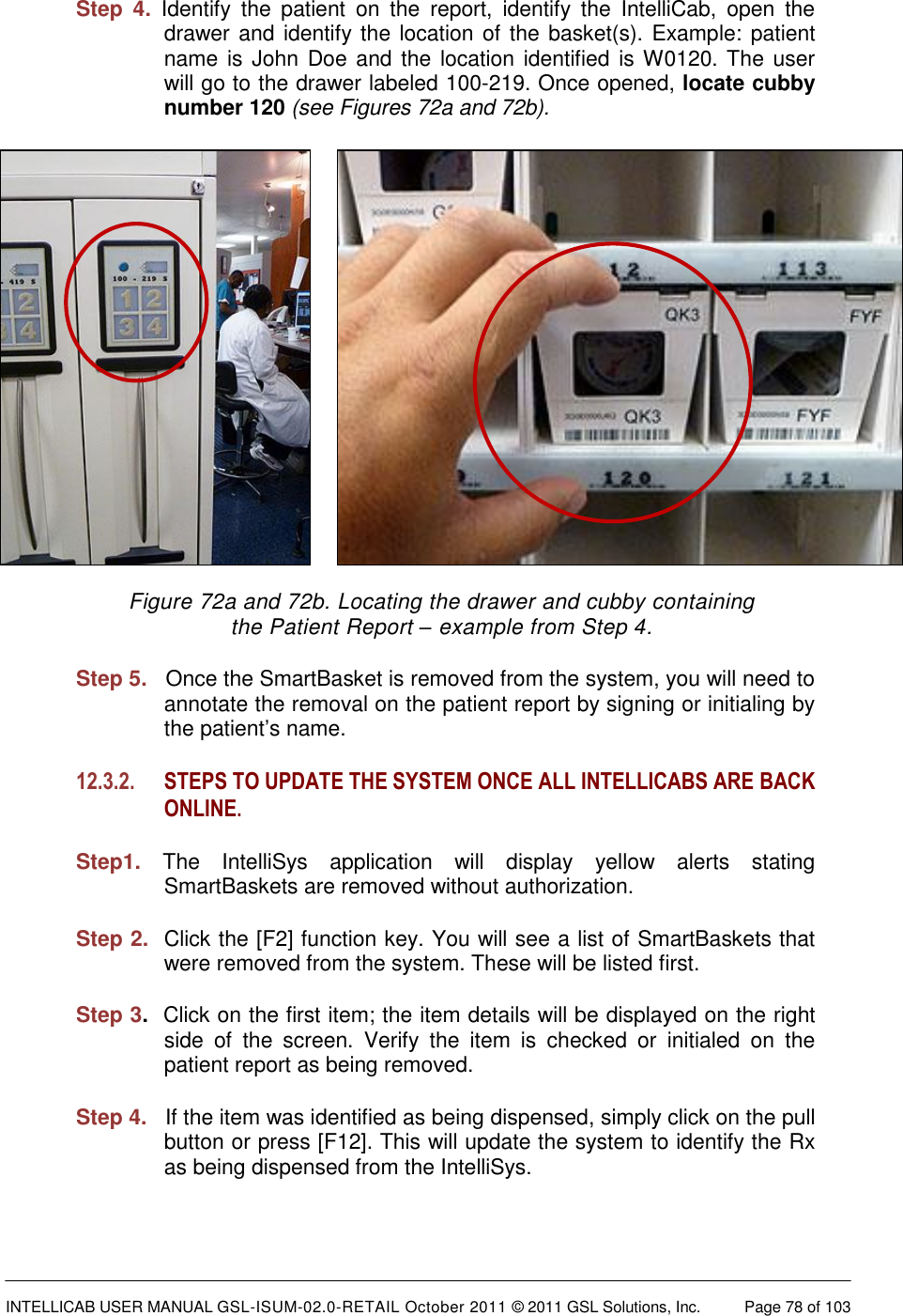  INTELLICAB USER MANUAL GSL-ISUM-02.0-RETAIL October 2011 &copy; 2011 GSL Solutions, Inc.   Page 78 of 103   Step  4. Identify  the  patient  on  the  report,  identify  the  IntelliCab,  open  the drawer and identify the location of the basket(s). Example: patient name is  John Doe and the location identified is W0120. The user will go to the drawer labeled 100-219. Once opened, locate cubby number 120 (see Figures 72a and 72b).          Figure 72a and 72b. Locating the drawer and cubby containing  the Patient Report &ndash; example from Step 4. Step 5.   Once the SmartBasket is removed from the system, you will need to annotate the removal on the patient report by signing or initialing by the patient&rsquo;s name. 12.3.2. STEPS TO UPDATE THE SYSTEM ONCE ALL INTELLICABS ARE BACK ONLINE.  Step1. The  IntelliSys  application  will  display  yellow  alerts  stating SmartBaskets are removed without authorization.  Step 2.  Click the [F2] function key. You will see a list of SmartBaskets that were removed from the system. These will be listed first. Step 3.  Click on the first item; the item details will be displayed on the right side  of  the  screen.  Verify  the  item  is  checked  or  initialed  on  the patient report as being removed.  Step 4.   If the item was identified as being dispensed, simply click on the pull button or press [F12]. This will update the system to identify the Rx as being dispensed from the IntelliSys. 