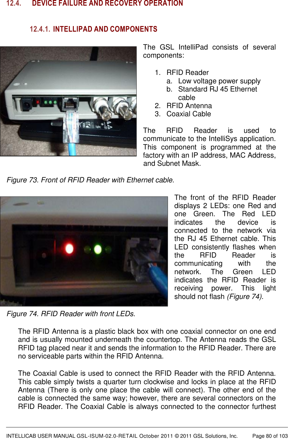  INTELLICAB USER MANUAL GSL-ISUM-02.0-RETAIL October 2011 &copy; 2011 GSL Solutions, Inc.   Page 80 of 103   12.4. DEVICE FAILURE AND RECOVERY OPERATION   12.4.1. INTELLIPAD AND COMPONENTS The  GSL  IntelliPad  consists  of  several components: 1.  RFID Reader a.  Low voltage power supply b.  Standard RJ 45 Ethernet         cable 2.  RFID Antenna 3.  Coaxial Cable  The  RFID  Reader  is  used  to communicate to the IntelliSys application. This  component  is  programmed  at  the factory with an IP address, MAC Address,                         and Subnet Mask.  Figure 73. Front of RFID Reader with Ethernet cable. The  front  of  the  RFID  Reader displays 2 LEDs: one  Red and one  Green.  The  Red  LED indicates  the  device  is connected  to  the  network  via the RJ  45 Ethernet cable. This LED  consistently  flashes  when the  RFID  Reader  is communicating  with  the network.  The  Green  LED indicates  the  RFID  Reader  is receiving  power.  This  light should not flash (Figure 74).  Figure 74. RFID Reader with front LEDs. The RFID Antenna is a plastic black box with one coaxial connector on one end and is usually mounted underneath the countertop. The Antenna reads the GSL RFID tag placed near it and sends the information to the RFID Reader. There are no serviceable parts within the RFID Antenna.  The Coaxial Cable is used to connect the RFID Reader with the RFID Antenna. This cable simply twists a quarter turn clockwise and locks in place at the RFID Antenna (There is only one place the cable will connect). The other end of the cable is connected the same way; however, there are several connectors on the RFID Reader. The Coaxial Cable is always connected to the connector furthest 