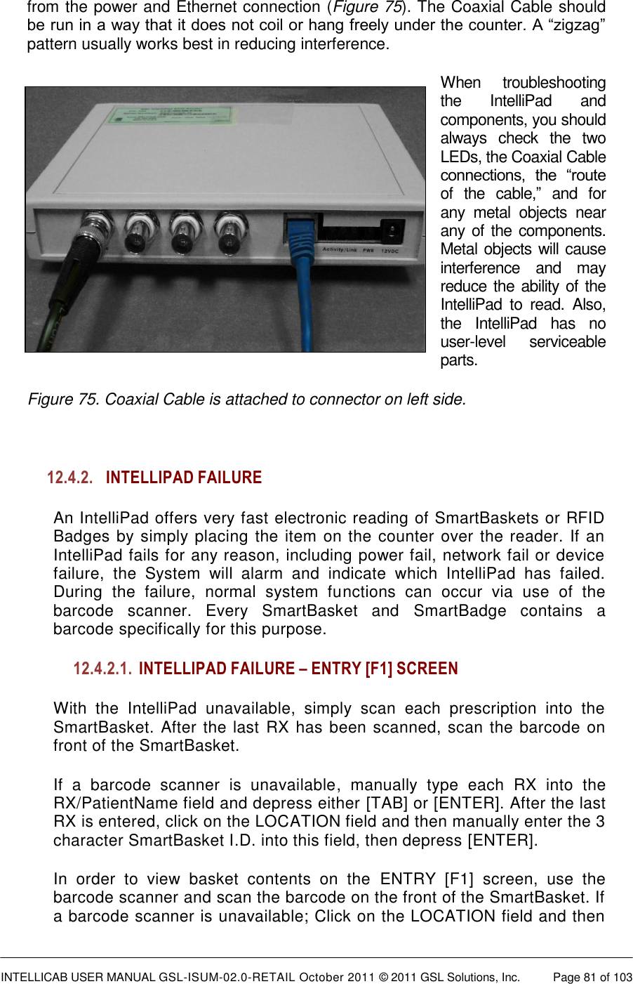  INTELLICAB USER MANUAL GSL-ISUM-02.0-RETAIL October 2011 © 2011 GSL Solutions, Inc.   Page 81 of 103   from the power and Ethernet connection (Figure 75). The Coaxial Cable should be run in a way that it does not coil or hang freely under the counter. A “zigzag” pattern usually works best in reducing interference. When  troubleshooting the  IntelliPad  and components, you should always  check  the  two LEDs, the Coaxial Cable connections,  the  “route of  the  cable,”  and  for any  metal  objects  near any of the components. Metal objects will cause interference  and  may reduce the ability of the IntelliPad  to  read.  Also, the  IntelliPad  has  no user-level  serviceable parts. Figure 75. Coaxial Cable is attached to connector on left side.  12.4.2. INTELLIPAD FAILURE An IntelliPad offers very fast electronic reading of SmartBaskets or RFID Badges by simply placing the item on the counter over the reader. If an IntelliPad fails for any reason, including power fail, network fail or device failure,  the  System  will  alarm  and  indicate  which  IntelliPad  has  failed. During  the  failure,  normal  system  functions  can  occur  via  use  of  the barcode  scanner.  Every  SmartBasket  and  SmartBadge  contains  a barcode specifically for this purpose.  12.4.2.1. INTELLIPAD FAILURE – ENTRY [F1] SCREEN With  the  IntelliPad  unavailable,  simply  scan  each  prescription  into  the SmartBasket. After the last RX has been scanned, scan the barcode on front of the SmartBasket. If  a  barcode  scanner  is  unavailable,  manually  type  each  RX  into  the RX/PatientName field and depress either [TAB] or [ENTER]. After the last RX is entered, click on the LOCATION field and then manually enter the 3 character SmartBasket I.D. into this field, then depress [ENTER]. In  order  to  view  basket  contents  on  the  ENTRY  [F1]  screen,  use  the barcode scanner and scan the barcode on the front of the SmartBasket. If a barcode scanner is unavailable; Click on the LOCATION field and then 