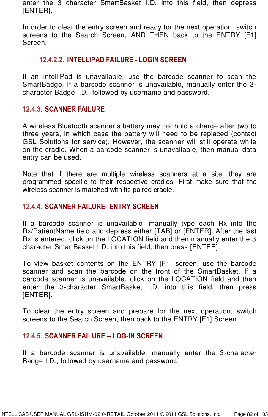  INTELLICAB USER MANUAL GSL-ISUM-02.0-RETAIL October 2011 &copy; 2011 GSL Solutions, Inc.   Page 82 of 103   enter  the  3  character  SmartBasket  I.D.  into  this  field,  then  depress [ENTER]. In order to clear the entry screen and ready for the next operation, switch screens  to  the  Search  Screen,  AND  THEN  back  to  the  ENTRY  [F1] Screen. 12.4.2.2. INTELLIPAD FAILURE - LOGIN SCREEN If an  IntelliPad  is  unavailable,  use  the  barcode  scanner  to  scan  the SmartBadge. If a  barcode  scanner  is  unavailable, manually enter the 3-character Badge I.D., followed by username and password. 12.4.3. SCANNER FAILURE A wireless Bluetooth scanner&rsquo;s battery may not hold a charge after  two to three years, in  which case  the battery  will  need  to  be  replaced (contact GSL Solutions  for service). However, the scanner  will still operate while on the cradle. When a barcode scanner is unavailable, then manual data entry can be used. Note  that  if  there  are  multiple  wireless  scanners  at  a  site,  they  are programmed  specific  to  their  respective  cradles.  First  make  sure  that  the wireless scanner is matched with its paired cradle. 12.4.4. SCANNER FAILURE- ENTRY SCREEN If  a  barcode  scanner  is  unavailable,  manually  type  each  Rx  into  the Rx/PatientName field and depress either [TAB] or [ENTER]. After the last Rx is entered, click on the LOCATION field and then manually enter the 3 character SmartBasket I.D. into this field, then press [ENTER]. To  view  basket  contents  on  the  ENTRY  [F1]  screen,  use  the  barcode scanner  and  scan  the  barcode  on  the  front  of  the  SmartBasket.  If  a barcode  scanner  is  unavailable,  click  on  the  LOCATION  field  and  then enter  the  3-character  SmartBasket  I.D.  into  this  field,  then  press [ENTER]. To  clear  the  entry  screen  and  prepare  for  the  next  operation,  switch screens to the Search Screen, then back to the ENTRY [F1] Screen. 12.4.5. SCANNER FAILURE &ndash; LOG-IN SCREEN If  a  barcode  scanner  is  unavailable,  manually  enter  the  3-character Badge I.D., followed by username and password.  