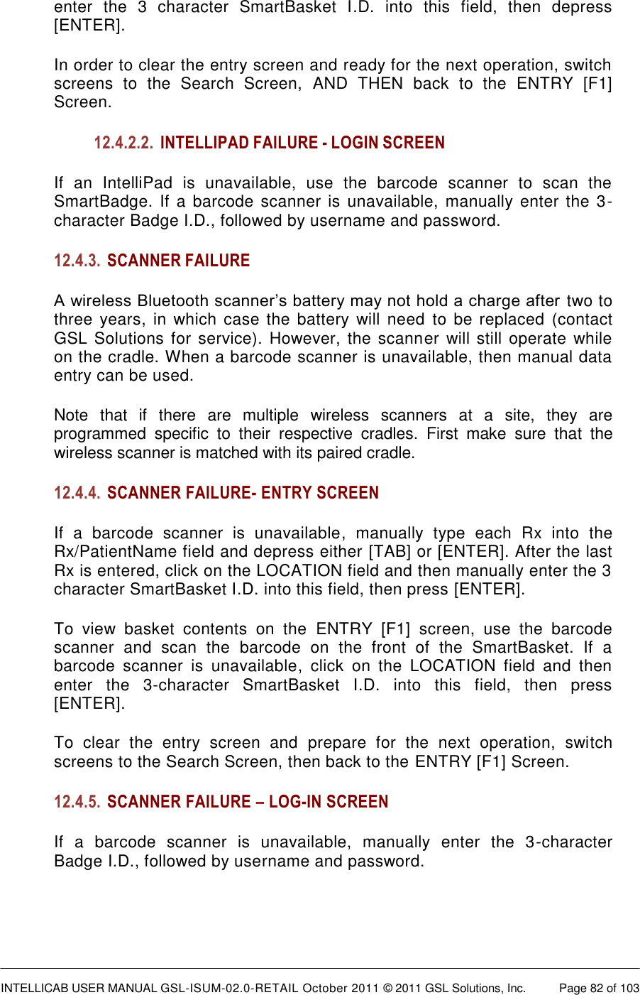  INTELLICAB USER MANUAL GSL-ISUM-02.0-RETAIL October 2011 © 2011 GSL Solutions, Inc.   Page 82 of 103   enter  the  3  character  SmartBasket  I.D.  into  this  field,  then  depress [ENTER]. In order to clear the entry screen and ready for the next operation, switch screens  to  the  Search  Screen,  AND  THEN  back  to  the  ENTRY  [F1] Screen. 12.4.2.2. INTELLIPAD FAILURE - LOGIN SCREEN If an  IntelliPad  is  unavailable,  use  the  barcode  scanner  to  scan  the SmartBadge. If a  barcode  scanner  is  unavailable, manually enter the 3-character Badge I.D., followed by username and password. 12.4.3. SCANNER FAILURE A wireless Bluetooth scanner’s battery may not hold a charge after  two to three years, in  which case  the battery  will  need  to  be  replaced (contact GSL Solutions  for service). However, the scanner  will still operate while on the cradle. When a barcode scanner is unavailable, then manual data entry can be used. Note  that  if  there  are  multiple  wireless  scanners  at  a  site,  they  are programmed  specific  to  their  respective  cradles.  First  make  sure  that  the wireless scanner is matched with its paired cradle. 12.4.4. SCANNER FAILURE- ENTRY SCREEN If  a  barcode  scanner  is  unavailable,  manually  type  each  Rx  into  the Rx/PatientName field and depress either [TAB] or [ENTER]. After the last Rx is entered, click on the LOCATION field and then manually enter the 3 character SmartBasket I.D. into this field, then press [ENTER]. To  view  basket  contents  on  the  ENTRY  [F1]  screen,  use  the  barcode scanner  and  scan  the  barcode  on  the  front  of  the  SmartBasket.  If  a barcode  scanner  is  unavailable,  click  on  the  LOCATION  field  and  then enter  the  3-character  SmartBasket  I.D.  into  this  field,  then  press [ENTER]. To  clear  the  entry  screen  and  prepare  for  the  next  operation,  switch screens to the Search Screen, then back to the ENTRY [F1] Screen. 12.4.5. SCANNER FAILURE – LOG-IN SCREEN If  a  barcode  scanner  is  unavailable,  manually  enter  the  3-character Badge I.D., followed by username and password.  