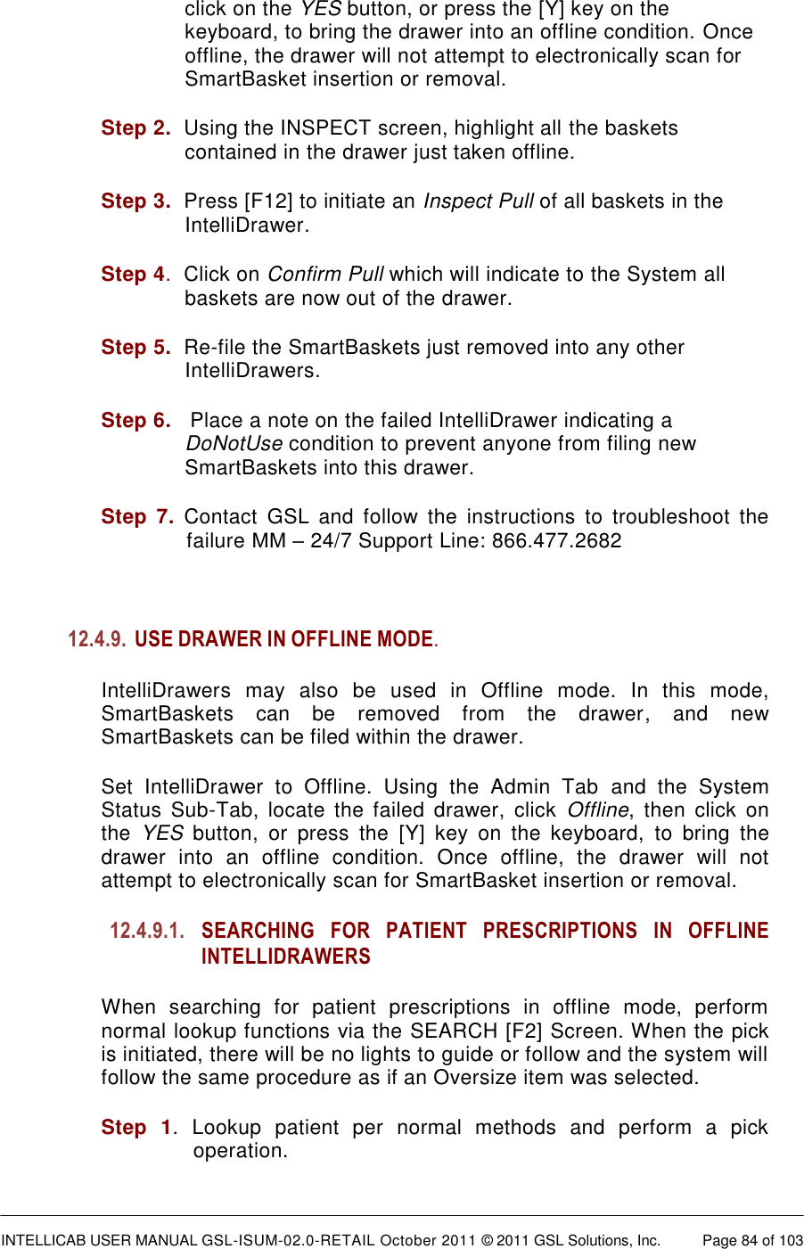  INTELLICAB USER MANUAL GSL-ISUM-02.0-RETAIL October 2011 © 2011 GSL Solutions, Inc.   Page 84 of 103   click on the YES button, or press the [Y] key on the keyboard, to bring the drawer into an offline condition. Once offline, the drawer will not attempt to electronically scan for SmartBasket insertion or removal. Step 2.  Using the INSPECT screen, highlight all the baskets contained in the drawer just taken offline. Step 3.  Press [F12] to initiate an Inspect Pull of all baskets in the IntelliDrawer. Step 4.  Click on Confirm Pull which will indicate to the System all baskets are now out of the drawer. Step 5.  Re-file the SmartBaskets just removed into any other IntelliDrawers. Step 6.   Place a note on the failed IntelliDrawer indicating a DoNotUse condition to prevent anyone from filing new SmartBaskets into this drawer. Step  7. Contact  GSL  and  follow  the  instructions  to  troubleshoot  the failure ММ – 24/7 Support Line: 866.477.2682  12.4.9. USE DRAWER IN OFFLINE MODE.  IntelliDrawers  may  also  be  used  in  Offline  mode.  In  this  mode, SmartBaskets  can  be  removed  from  the  drawer,  and  new SmartBaskets can be filed within the drawer. Set  IntelliDrawer  to  Offline.  Using  the  Admin  Tab  and  the  System Status  Sub-Tab,  locate  the  failed  drawer,  click  Offline,  then  click  on the  YES  button,  or  press  the  [Y]  key  on  the  keyboard,  to  bring  the drawer  into  an  offline  condition.  Once  offline,  the  drawer  will  not attempt to electronically scan for SmartBasket insertion or removal. 12.4.9.1. SEARCHING FOR PATIENT PRESCRIPTIONS IN OFFLINE INTELLIDRAWERS When  searching  for  patient  prescriptions  in  offline  mode,  perform normal lookup functions via the SEARCH [F2] Screen. When the pick is initiated, there will be no lights to guide or follow and the system will follow the same procedure as if an Oversize item was selected.  Step  1.  Lookup  patient  per  normal  methods  and  perform  a  pick operation. 
