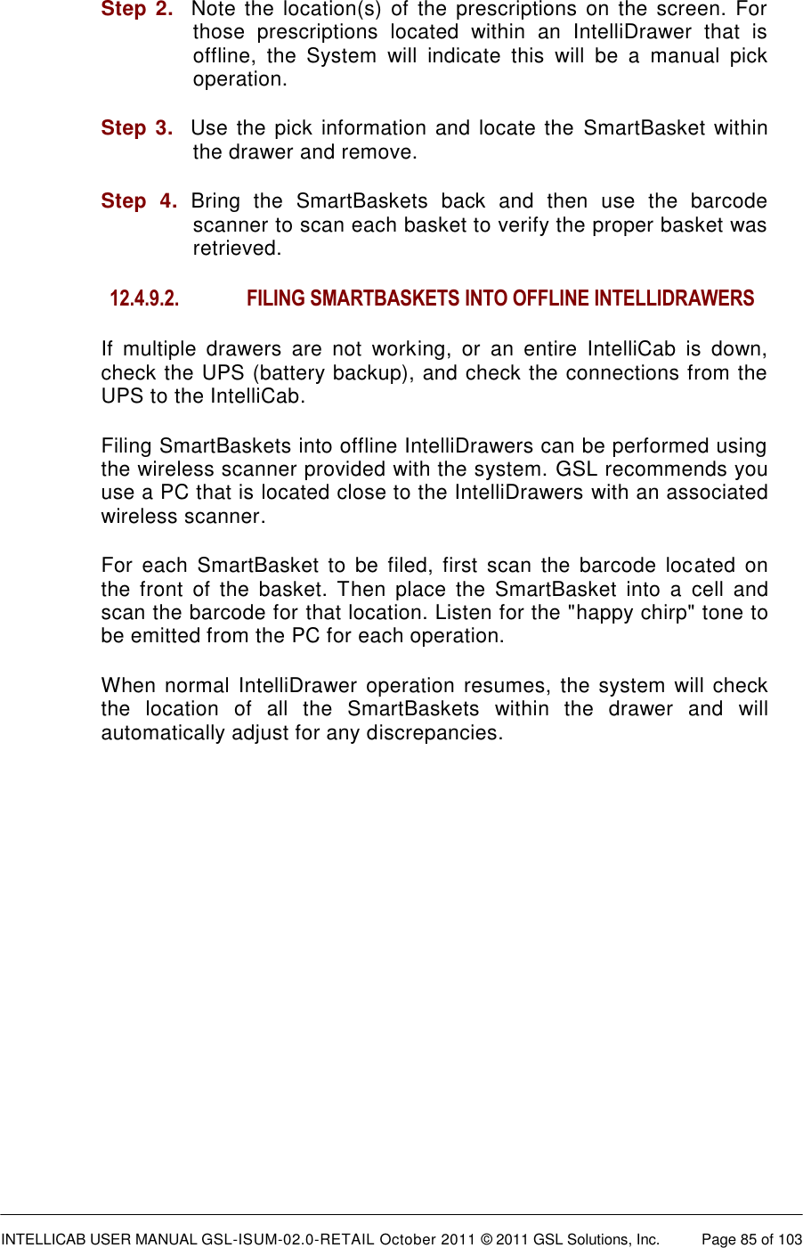  INTELLICAB USER MANUAL GSL-ISUM-02.0-RETAIL October 2011 &copy; 2011 GSL Solutions, Inc.   Page 85 of 103   Step 2.   Note the  location(s)  of  the prescriptions on  the screen.  For those  prescriptions  located  within  an  IntelliDrawer  that  is offline,  the  System  will  indicate  this  will  be  a  manual  pick operation. Step 3.  Use the pick information and locate the SmartBasket  within the drawer and remove. Step  4.  Bring  the  SmartBaskets  back  and  then  use  the  barcode scanner to scan each basket to verify the proper basket was retrieved. 12.4.9.2.  FILING SMARTBASKETS INTO OFFLINE INTELLIDRAWERS If  multiple  drawers  are  not  working,  or  an  entire  IntelliCab  is  down, check the UPS (battery backup), and check the connections from the UPS to the IntelliCab. Filing SmartBaskets into offline IntelliDrawers can be performed using the wireless scanner provided with the system. GSL recommends you use a PC that is located close to the IntelliDrawers with an associated wireless scanner. For  each  SmartBasket  to  be  filed,  first  scan  the  barcode  located  on the  front  of  the  basket.  Then place  the  SmartBasket  into  a  cell  and scan the barcode for that location. Listen for the "happy chirp" tone to be emitted from the PC for each operation. When normal  IntelliDrawer operation resumes,  the system will check the  location  of  all  the  SmartBaskets  within  the  drawer  and  will automatically adjust for any discrepancies.  